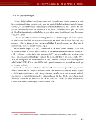 M apa    da   V iolência 2011: o s J oVens            do     b rasil




5.4. Os Suicídios nos Municípios

   Como já foi indicado em capítulos anteriores e na metodologia do estudo, para evitar as osci-
lações em municípios de pequeno porte, onde um incidente isolado pode repercutir fortemente
nas taxas, foi decidido trabalhar com municípios de 10 mil habitantes ou mais e no caso das taxas
juvenis, com municípios com um mínimo de 10 mil jovens. Também em municípios com menos
de 30 mil habitantes (ou jovens) trabalhou-se com a taxa média dos últimos 3 anos disponíveis:
2006, 2007 e 2008.
   Dado que seria extenso demais elencar na publicação os 5.564 municípios nos vários capítulos
de mortalidade abordados, decidiu-se indicar aqui os 100 municípios de maior índice em cada
categoria e oferecer, a quem se interessar, a possibilidade de consultar ou acessar a lista total de
municípios no site www.mapadaviolencia.org.br.
   As duas Tabelas a seguir – 5.4.1 e 5.4.2 – detalham os 100 municípios de maior taxa de suicídios
na população total e na juvenil, respectivamente. Nessas Tabelas, além de identificar o município e
a UF, é registrada a população em 2008 segundo o IBGE33, que serve de base para a estimativa das
taxas e a média de anos utilizada para o cálculo das mesmas (de 10 a 30 mil casos, a média 2006 a
2008, de 30 mil para acima, os quantitativos de 2008). Também o número de suicídios registrado
pelo SIM/SVS/DATASUS em 2006, 2007 e 2008 e, por último, as taxas e a posição do município
no contexto nacional.
   No Brasil, não existe uma tradição ou cultura suicida como em outros países, fato que podemos
conferir no item 5.8, nas comparações internacionais. Mas podemos observar nas Tabelas a seguir
a existência de municípios com índices exageradamente elevados não só para o contexto nacional,
mas também no plano internacional. Nos primeiros lugares das duas Tabelas temos alguns muni-
cípios com taxas acima dos 30 suicídios em 100 mil casos, que é a marca dos países como Lituânia
e Rússia, que encabeçam a listagem no nível internacional.




33. IBGE/DPE/Departamento de População e Indicadores Sociais. Projeto UNFPA/BRASIL (BRA/98/P08).


                                                                                                       131
 