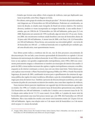 M apa     da   V iolência 2011: o s J oVens              do   b rasil



       - Estados que tiveram uma súbita e forte erupção de violência, mais que duplicando suas
         taxas no período, como Pará, Alagoas ou Goiás.
       - Por último, outro grupo de estados em situação peculiar37. No início do período analisado,
         mal chegavam aos 10 homicídios em 100 mil habitantes. Poderiam ser considerados, no
         início da década, os estados mais tranquilos do Brasil em termos relativos. Por motivos
         diversos, também se viram incorporados na voragem homicida. A taxa média desses 7
         estados, que em 1998 foi de 7,9 homicídios em 100 mil habitantes, pulou para 21,3 em
         2008. Representa um aumento de 170% na década, algo em torno de 11% ao ano. Assim,
         em 2008, não encontramos nenhum estado brasileiro com taxa de homicídios abaixo de
         10 para cada 100 mil habitantes. A menor taxa de 2008, a do Piauí, é de 12,4 homicídios
         em 100 mil habitantes. Dessa forma, sem aumentar sua intensidade global – em torno de
         26 homicídios em 100 mil –, a violência homicida está-se espalhando por unidades que,
         até uma década atrás, eram aparentemente imunes.

   Esse último ponto indica a existência não de um, mas de dois processos concomitantes de
desconcentração. Por um lado, como tivemos oportunidade de desenvolver no capítulo 3, há um
fenômeno de interiorização da violência homicida. Se até 1996 o crescimento dos homicídios cen-
trava-se nas capitais e nos grandes conglomerados metropolitanos, entre 1996 e 2003 esse cresci-
mento praticamente estagna e o dinamismo se transfere aos municípios do interior dos estados. A
partir de 2003, a taxas médias nacionais das capitais e regiões metropolitanas começam a encolher,
enquanto as do interior continuam a crescer, mas com um ritmo mais lento. Vários fatores pare-
cem explicar essa reversão: o Plano Nacional de Segurança Pública de 1999 e o Fundo Nacional de
Segurança, de janeiro de 2001, canalizando recursos para o aparelhamento dos sistemas de segu-
rança pública das regiões de maior incidência, dificultam a ação da criminalidade organizada que
migra para áreas de menor risco. Também o processo de desconcentração econômica, com o apa-
recimento de polos de crescimento no interior dos estados, atua como fator impulsor da violência.
   Esses mesmos fatores parecem impulsionar um segundo tipo de desconcentração, agora entre
os estados. Em 1998, os 5 estados com maiores taxas de homicídios apresentavam uma média de
52,6 homicídios em 100 mil habitantes. A média dos 5 estados com as menores taxas foi de 7,0.
A relação entre ambas foi de 7,5 (7,5 vezes maior). Já em 2008, os 5 estados de maior nível de
homicídios apresentam uma taxa bem pouco menor que a de 1998: 48,2 homicídios em 100 mil
habitantes. Mas a taxa média dos estados com menor nível aumentou muito: de 7,0 para 15,6 em
100 mil habitantes. Agora, essa relação entre os 5 de maior nível de homicídios e os 5 de menor
nível cai para 3,1: menos da metade.


37. Sergipe, Bahia, Minas Gerais, Rio Grande do Norte, Santa Catarina, Piauí e Maranhão, com taxas que vão de 5
    homicídios em 100 mil habitantes neste último até 10,4 para Sergipe.


                                                                                                           153
 