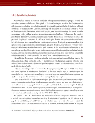 M apa    da   V iolência 2011: o s J oVens             do   b rasil




3.4. Os Homicídios nos Municípios

    A distribuição espacial da violência homicida, principalmente quando desagregada no nível do
município, tem-se revelado uma fonte profícua de descobertas para a análise dos fatores que in-
cidem em sua produção e reprodução e, a partir desse quadro, dar condições de delinear políticas
específicas de enfrentamento. Conformam situações bem diferenciadas quando se trata de polos
de desenvolvimento do interior, atrativas de população e investimentos que, perante a limitada
presença do poder público, atrativas também para a criminalidade e a violência; ou dos municí-
pios de zona de fronteira, dominados por megaestruturas dedicadas ao contrabando de armas, de
produtos, de pirataria e/ou rotas de tráfico; ou municípios do arco do desmatamento amazônico,
incentivados por interesses políticos e econômicos em torno de gigantescos empreendimentos
agrícolas que se apoiam em madeireiras ilegais, grilagem de terras, extermínio de populações in-
dígenas e trabalho escravo; também municípios amazônicos, boca de absorção de biopirataria; ou
municípios com domínio territorial, em maior ou menor medida, de quadrilhas, milícias e/ou trá-
fico; ou, tanto ou mais importante que as anteriores, municípios e áreas onde impera uma sólida
cultura da violência: crimes chamados “de honra” e/ou crimes de proximidade.
    Não é objetivo do presente trabalho aprofundar neste tema, dada a impossibilidade material de
abranger e diagnosticar a situação dos 5.564 municípios do país. Pretende-se apenas subsidiar essa
análise com dados de violência homicida que emergem do Sistema de Informações de Mortalida-
de do Ministério da Saúde.
    Dada uma outra impossibilidade material, a de agrupar nesta publicação os 5.564 municípios
nos vários capítulos de mortalidade abordados, foi decidido elencar aqui os 100 municípios de
maior índice em cada categoria para oferecer, a quem se interessar, a possibilidade de consultar ou
aceder ao conjunto dos municípios no site www.mapadaviolencia.org.br.
    Como foi esclarecido no capítulo metodológico, para evitar as oscilações em municípios de pe-
queno porte, onde um incidente isolado pode repercutir fortemente nas taxas que relacionam es-
ses incidentes com a base populacional do local, foi decidido trabalhar com municípios de 10 mil
habitantes ou mais – no caso das taxas juvenis, com municípios com um mínimo de 10 mil jovens.
No mesmo sentido, em municípios com menos de 30 mil habitantes (ou jovens), trabalhou-se com
a taxa média dos últimos 3 anos disponíveis: 2006, 2007 e 2008.
    As Tabelas 3.4.1 e 3.4.2 detalham os 100 municípios de maior taxa para a população total e
a juvenil, respectivamente. Nessas Tabelas, além de identificar o município e a UF, registra-se a
população em 2008 segundo o IBGE22, que serve de base para a estimativa das taxas, a média de
anos utilizada para o cálculo das mesmas (de 10 a 30 mil casos, a média 2006 a 2008, de 30 mil para


22. IBGE/DPE/Departamento de População e Indicadores Sociais. Projeto UNFPA/Brasil (BRA/98/P08).


                                                                                                        43
 