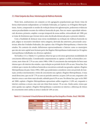 M apa   da     V iolência 2011: o s J oVens            do   b rasil




3.5. Visão Conjunta das Áreas: Interiorização da Violência Homicida

    Neste item, analisaremos em conjunto as três agregações populacionais que foram vistas de
forma relativamente independente: as Unidades Federadas, as Capitais e as 10 Regiões Metropoli-
tanas. Assim, comparando os modos de evolução dessas três aglomerações, poderemos evidenciar
outras peculiaridades recentes da violência homicida do país. Para ter maior capacidade inferen-
cial, devemos, primeiro, ampliar o escopo temporal da nossa análise, retrocedendo até 1980, por
se tratar de fenômenos que tiveram início antes da década demarcada para o presente relatório.
    Com a finalidade de destacar essas novas modalidades na evolução da violência homicida no
país, julgou-se necessário introduzir outra categoria, derivada das anteriores, procurando carac-
terizar, além das Unidades Federadas, das capitais e das 10 Regiões Metropolitanas, o Interior dos
estados. No contexto do estudo, definiremos operacionalmente o Interior como os municípios
que não são nem capital nem formam parte das Regiões Metropolitanas tradicionais (as 10 regiões
metropolitanas trabalhadas nos diversos capítulos).
    No Gráfico 3.5.1 e Tabela 3.5.1 podemos observar que as três áreas apresentam modalidades de
crescimento diferenciadas. Considerando conjuntamente as capitais e as RM, os homicídios cres-
ceram, num ritmo de 7,7% ao ano, entre 1980 e 1996. O crescimento das metrópoles foi bem mais
intenso que o do interior dos estados, cuja evolução no período foi de 4,9% ao ano. Nessa fase, fica
evidente que o motor da violência homicida se encontrava centrado nas grandes capitais e Regiões
Metropolitanas do país. Entre 1996 e 2003, que poderíamos considerar como um período de tran-
sição, arrefece enormemente o ritmo de crescimento nas capitais e Regiões Metropolitanas. A taxa
anual dessa área, que era de 7,7% ao ano no período anterior, cai para 2,6% ao ano, enquanto a do
interior cresce a um ritmo mais elevado, subindo para 6,5% ao ano. Na última fase, que vai de 2003
até 2008, capitais e Regiões Metropolitanas apresentam saldos negativos (-2,8% aa), enquanto o
interior continua a crescer, mas com um ritmo bem menor: 3% ao ano. Ainda assim, vemos que
entre quedas nas capitais e Regiões Metropolitanas e aumentos no interior, a diferença de ritmos
de crescimento entre ambas as áreas é ainda de 5,8% ao ano.


  Tabela 3.5.1. Crescimento % Anual do Número de Homicídios por Área Geográfica e Períodos. Brasil, 1980/2008.

                                    ÁrEA       1980/1996      1996/2003     2003/2008
                         BrAsil                    6,6%         4,0%          -0,4%
                         CAPitAis+rm               7,7%         2,6%          -2,8%
                         interior                  4,9%         6,5%          3,0%
                         Fonte: SVS/MS




                                                                                                                 49
 