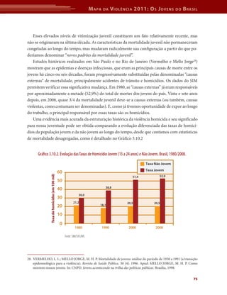 M apa   da     V iolência 2011: o s J oVens      do   b rasil



   Esses elevados níveis de vitimização juvenil constituem um fato relativamente recente, mas
não se originaram na última década. As características da mortalidade juvenil não permaneceram
congeladas ao longo do tempo, mas mudaram radicalmente sua configuração a partir do que po-
deríamos denominar “novos padrões da mortalidade juvenil”.
   Estudos históricos realizados em São Paulo e no Rio de Janeiro (Vermelho e Mello Jorge28)
mostram que as epidemias e doenças infecciosas, que eram as principais causas de morte entre os
jovens há cinco ou seis décadas, foram progressivamente substituídas pelas denominadas “causas
externas” de mortalidade, principalmente acidentes de trânsito e homicídios. Os dados do SIM
permitem verificar essa significativa mudança. Em 1980, as “causas externas” já eram responsáveis
por aproximadamente a metade (52,9%) do total de mortes dos jovens do país. Vinte e sete anos
depois, em 2008, quase 3/4 da mortalidade juvenil deve-se a causas externas (ou também, causas
violentas, como costumam ser denominadas). E, como já tivemos oportunidade de expor ao longo
do trabalho, o principal responsável por essas taxas são os homicídios.
   Uma evidência mais acurada da estruturação histórica da violência homicida e seu significado
para nossa juventude pode ser obtida comparando a evolução diferenciada das taxas de homicí-
dios da população jovem e da não jovem ao longo do tempo, desde que contamos com estatísticas
de mortalidade desagregadas, como é detalhado no Gráfico 3.10.2


       Grá co 3.10.2. Evolução das Taxas de Homicídio Jovem (15 a 24 anos) e Não Jovem. Brasil, 1980/2008.
                                                                                                         Taxa Não Jovem
                                                                                                         Taxa Jovem
                                                60
               Taxa de homicídio (em 100 mil)




                                                                                                  51,4          52,9
                                                50
                                                                                   38,8
                                                40
                                                                30,0
                                                30
                                                            21,2                               20,5          20,5
                                                20                           18,1


                                                10
                                                0
                                                             1980                1990           2000          2008

                                                     Fonte: SIM/SVS/MS




28. VERMELHO, L. L.; MELLO JORGE, M. H. P. Mortalidade de jovens: análise do período de 1930 a 1991 (a transição
    epidemiológica para a violência). Revista de Saúde Pública. 30 (4). 1996. Apud: MELLO JORGE, M. H. P. Como
    morrem nossos jovens. In: CNPD. Jovens acontecendo na trilha das políticas públicas. Brasília, 1998.


                                                                                                                                    75
 