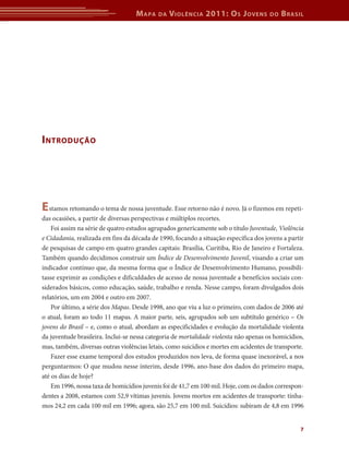 M apa   da   V iolência 2011: o s J oVens          do   b rasil




i ntrodução




e stamos retomando o tema de nossa juventude. Esse retorno não é novo. Já o fizemos em repeti-
das ocasiões, a partir de diversas perspectivas e múltiplos recortes.
    Foi assim na série de quatro estudos agrupados genericamente sob o título Juventude, Violência
e Cidadania, realizada em fins da década de 1990, focando a situação específica dos jovens a partir
de pesquisas de campo em quatro grandes capitais: Brasília, Curitiba, Rio de Janeiro e Fortaleza.
Também quando decidimos construir um Índice de Desenvolvimento Juvenil, visando a criar um
indicador contínuo que, da mesma forma que o Índice de Desenvolvimento Humano, possibili-
tasse exprimir as condições e dificuldades de acesso de nossa juventude a benefícios sociais con-
siderados básicos, como educação, saúde, trabalho e renda. Nesse campo, foram divulgados dois
relatórios, um em 2004 e outro em 2007.
    Por último, a série dos Mapas. Desde 1998, ano que viu a luz o primeiro, com dados de 2006 até
o atual, foram ao todo 11 mapas. A maior parte, seis, agrupados sob um subtítulo genérico – Os
jovens do Brasil – e, como o atual, abordam as especificidades e evolução da mortalidade violenta
da juventude brasileira. Inclui-se nessa categoria de mortalidade violenta não apenas os homicídios,
mas, também, diversas outras violências letais, como suicídios e mortes em acidentes de transporte.
    Fazer esse exame temporal dos estudos produzidos nos leva, de forma quase inexorável, a nos
perguntarmos: O que mudou nesse ínterim, desde 1996, ano-base dos dados do primeiro mapa,
até os dias de hoje?
    Em 1996, nossa taxa de homicídios juvenis foi de 41,7 em 100 mil. Hoje, com os dados correspon-
dentes a 2008, estamos com 52,9 vítimas juvenis. Jovens mortos em acidentes de transporte: tínha-
mos 24,2 em cada 100 mil em 1996; agora, são 25,7 em 100 mil. Suicídios: subiram de 4,8 em 1996


                                                                                                  7
 