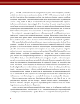 para 5,1 em 2008. Devemos reconhecer que o grande inchaço nos homicídios juvenis, como fica
evidente nos diversos mapas, aconteceu nas décadas de 1980 e 1990, entrando na virada do século
até 2003. A partir dessa data, começaram a declinar. Mas ainda com níveis que podemos considerar,
no mínimo, insuportáveis. Também no trânsito, depois de um breve refluxo a partir da promulgação
do novo Código, em fins de 1997, as taxas de mortalidade começam novamente a subir, superando,
inclusive, as existentes antes da promulgação da lei. Nossas taxas de suicídio sempre foram relativa-
mente baixas no contexto internacional. No entanto, vêm se elevando nos últimos anos e evidencian-
do a emergência de novos fenômenos: áreas com taxas de suicídios extremamente altas, inclusive em
termos internacionais, e áreas de suicídios culturais ou étnicos (comunidades indígenas).
    Foi precisamente a grande preocupação com os índices alarmantes de mortalidade de nossa juven-
tude que nos levou a traçar o primeiro desses mapas e continuar depois com os estudos. Hoje, com
grande pesar, vemos que tais motivos ainda existem e subsistem, apesar de reconhecer os avanços rea-
lizados em diversas áreas. Contudo, são avanços ainda insuficientes diante da magnitude do problema.
    Mais que acabados e frios estudos acadêmicos, os mapas constituem chamados de alerta. Nosso
propósito é contribuir, de forma corresponsável e construtiva, para o enfrentamento da violência
por parte da sociedade brasileira. Colocado de maneira simples, pretendemos fornecer informa-
ção sobre como morrem nossos jovens: em suas capitais, em seus estados, nos grandes conglome-
rados urbanos, nos municípios, por causas que a Organização Mundial da Saúde qualifica como
violenta. Todavia, é nítido que estamos lidando com a violência letal , isto é, a violência em seu
grau extremo, mas que representa a ponta visível do iceberg da modernidade de nossas relações
sociais. Não se alude, ao menos de forma direta, salvo em algumas exceções, a outras tantas preo-
cupações concomitantes que não são apenas do Brasil, mas de dimensão quase planetária. Assim,
não se fala diretamente do alarmante incremento do consumo de drogas e do narcotráfico; não
se fala das diversas formas emergentes de dominação e controle territorial que disputam com o
Estado a legitimidade no uso da violência, seja resultante do tráfico, de milícias, de madeireiras
ilegais e interesses econômicos e políticos rondando grandes empreendimentos agrícolas no arco
do desmatamento. Ou nas áreas de biopirataria, ou nos municípios de fronteira na rota do tráfi-
co, do contrabando de armas e produtos etc. Um exemplo bem recente dessa territorialização da
violência e sua possível erradicação foi a retomada do Complexo do Alemão, no Rio de Janeiro.
    Não pretendemos, aqui, realizar um diagnóstico da violência no país. Além de não ter essa
pretensão, seria impossível para nós abranger a realidade diversificada de 5.564 municípios, 27
Unidades Federadas, 27 Capitais, dez grandes regiões Metropolitanas. De forma bem mais modes-
ta, pretendemos, sim, subsidiar esse diagnóstico.
    Assim, esperamos que as informações aqui oferecidas possam servir de base para estudos mais
aprofundados sobre o tema, para discussões locais e, fundamentalmente, para diagramar políticas
e estratégias que permitam reverter o quadro observado. Só isso justificaria o esforço realizado.



8
 
