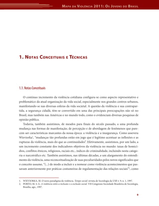 Mapa da Violência 2011: Os Jovens do Brasil 
9 
1. Notas Conceituais e Técnicas 
1.1. Notas Conceituais 
O contínuo incremento da violência cotidiana configura-se como aspecto representativo e 
problemático da atual organização da vida social, especialmente nos grandes centros urbanos, 
manifestando-se nas diversas esferas da vida societal. A questão da violência e sua contrapar-tida, 
a segurança cidadã, têm-se convertido em uma das principais preocupações não só no 
Brasil, mas também nas Américas e no mundo todo, como o evidenciam diversas pesquisas de 
opinião pública. 
Todavia, também assistimos, de meados para finais do século passado, a uma profunda 
mudança nas formas de manifestação, de percepção e de abordagem de fenômenos que pare-cem 
ser características marcantes da nossa época: a violência e a insegurança. Como assevera 
­Wieviorka1, 
“mudanças tão profundas estão em jogo que é legítimo acentuar as inflexões e as 
rupturas da violência, mais do que as continuidades”. Efetivamente, assistimos, por um lado, a 
um incremento constante dos indicadores objetivos da violência no mundo: taxas de homicí-dios, 
conflitos étnicos, religiosos, raciais etc., índices de criminalidade, incluindo nesta catego-ria 
o narcotráfico etc. Também assistimos, nas últimas décadas, a um alargamento do entendi-mento 
da violência, uma reconceitualização de suas peculiaridades pelos novos significados que 
o conceito assume, “(...) de modo a incluir e a nomear como violência acontecimentos que pas-savam 
anteriormente por práticas costumeiras de regulamentação das relações sociais”2, como 
1. WIEVIORKA, M. O novo paradigma da violência. Tempo social: revista de Sociologia da USP, v. 9, n. 1, 1997. 
2. PORTO, M. S. G. A violência entre a inclusão e a exclusão social. VII Congresso Sociedade Brasileira de Sociologia. 
Brasília, ago., 1997. 
 