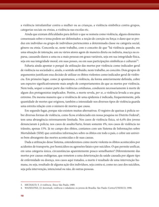 a violência intrafamiliar contra a mulher ou as crianças, a violência simbólica contra grupos, 
categorias sociais ou etnias, a violência nas escolas etc. 
Ainda que existam dificuldades para definir o que se nomeia como violência, alguns elementos 
consensuais sobre o tema podem ser delimitados: a noção de coerção ou força; o dano que se pro-duz 
10 
em indivíduo ou grupo de indivíduos pertencentes a determinada classe ou categoria social, 
gênero ou etnia. Concorda-se, neste trabalho, com o conceito de que “há violência quando, em 
uma situação de interação, um ou vários atores agem de maneira direta ou indireta, maciça ou es-parsa, 
causando danos a uma ou a mais pessoas em graus variáveis, seja em sua integridade física, 
seja em sua integridade moral, em suas posses, ou em suas participações simbólicas e culturais”3. 
Faltaria ainda apontar o porquê da utilização das mortes por violência como indicador geral 
de violência na sociedade e, ainda, o sentido atribuído, neste trabalho, ao conceito. Dois grupos de 
argumentos justificam essa decisão de utilizar os óbitos violentos como indicador geral de violên-cia. 
Em primeiro lugar, como já apontamos, a violência, da forma anteriormente definida, cobre 
um espectro significativamente mais amplo de comportamentos do que as mortes por violência. 
Nem toda, sequer a maior parte das violências cotidianas, conduzem necessariamente à morte de 
algum dos protagonistas implicados. Porém, a morte revela, per se, a violência levada a seu grau 
extremo. Da mesma maneira que a virulência de uma epidemia é indicada, frequentemente, pela 
quantidade de mortes que originou, também a intensidade nos diversos tipos de violência guarda 
uma estreita relação com o número de mortes que causa. 
Em segundo lugar, porque não existem muitas alternativas. O registro de queixas à polícia so-bre 
diversas formas de violência, como ficou evidenciado em nossa pesquisa no Distrito Federal4, 
tem uma abrangência extremamente limitada. Nos casos de violência física, só 6,4% dos jovens 
denunciaram à polícia; nos casos de assalto/furto, foram somente 4%; nos casos de violência no 
trânsito, apenas 15%. Já no campo dos óbitos, contamos com um Sistema de Informações sobre 
Mortalidade (SIM) que centraliza informações sobre os óbitos em todo o país, e cobre um univer-so 
bem abrangente das mortes acontecidas e de suas causas. 
Dada a utilização desse Sistema, entenderemos como morte violenta os óbitos acontecidos por 
acidentes de transporte, por homicídios ou agressões fatais e por suicídios. O que permite unificar, 
em uma categoria única, circunstâncias aparentemente pouco semelhantes? Diferentemente das 
mortes por causas endógenas, que remetem a uma deterioração da saúde causada por algum tipo 
de enfermidade ou doença, nos casos aqui tratados, a morte é resultado de uma intervenção hu-mana, 
ou seja, resultado de alguma ação dos indivíduos, seja contra si, como no caso dos suicídios, 
seja pela intervenção, intencional ou não, de outras pessoas. 
3. MICHAUD, Y. A violência. Ática: São Paulo, 1989. 
4. WAISELFISZ, J.J. Juventude, violência e cidadania: os jovens de Brasília. São Paulo: Cortez/UNESCO, 1998. 
 