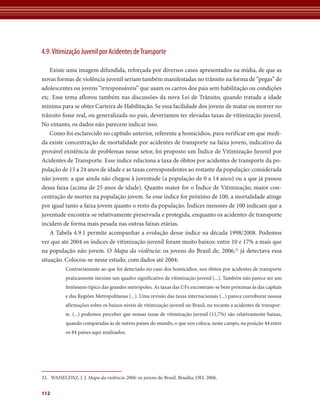 4.9. Vitimização Juvenil por Acidentes de Transporte 
Existe uma imagem difundida, reforçada por diversos casos apresentados na mídia, de que as 
novas formas de violência juvenil seriam também manifestadas no trânsito na forma de “pegas” de 
adolescentes ou jovens “irresponsáveis” que usam os carros dos pais sem habilitação ou condições 
etc. Esse tema aflorou também nas discussões da nova Lei de Trânsito, quando tratada a idade 
mínima para se obter Carteira de Habilitação. Se essa facilidade dos jovens de matar ou morrer no 
trânsito fosse real, ou generalizada no país, deveríamos ter elevadas taxas de vitimização juvenil. 
No entanto, os dados não parecem indicar isso. 
Como foi esclarecido no capítulo anterior, referente a homicídios, para verificar em que medi-da 
existe concentração de mortalidade por acidentes de transporte na faixa jovem, indicativo da 
provável existência de problemas nesse setor, foi proposto um Índice de Vitimização Juvenil por 
Acidentes de Transporte. Esse índice relaciona a taxa de óbitos por acidentes de transporte da po-pulação 
112 
de 15 a 24 anos de idade e as taxas correspondentes ao restante da população: considerada 
não jovem: a que ainda não chegou à juventude (a população de 0 a 14 anos) ou a que já passou 
dessa faixa (acima de 25 anos de idade). Quanto maior for o Índice de Vitimização, maior con-centração 
de mortes na população jovem. Se esse índice for próximo de 100, a mortalidade atinge 
por igual tanto a faixa jovem quanto o resto da população. Índices menores de 100 indicam que a 
juventude encontra-se relativamente preservada e protegida, enquanto os acidentes de transporte 
incidem de forma mais pesada nas outras faixas etárias. 
A Tabela 4.9.1 permite acompanhar a evolução desse índice na década 1998/2008. Podemos 
ver que até 2004 os índices de vitimização juvenil foram muito baixos: entre 10 e 17% a mais que 
na população não jovem. O Mapa da violência: os jovens do Brasil de, 2006,32 já detectava essa 
situação. Colocou-se nesse estudo, com dados até 2004: 
Contrariamente ao que foi detectado no caso dos homicídios, nos óbitos por acidentes de transporte 
praticamente inexiste um quadro significativo de vitimização juvenil (...). Também não parece ser um 
fenômeno típico das grandes metrópoles. As taxas das UFs encontram-se bem próximas às das capitais 
e das Regiões Metropolitanas (...). Uma revisão das taxas internacionais (...) parece corroborar nossas 
afirmações sobre os baixos níveis de vitimização juvenil no Brasil, no tocante a acidentes de transpor-te. 
(...) podemos perceber que nossas taxas de vitimização juvenil (11,7%) são relativamente baixas, 
quando comparadas às de outros países do mundo, o que nos coloca, neste campo, na posição 44 entre 
os 84 países aqui analisados. 
32. WAISELFISZ, J. J. Mapa da violência 2006: os jovens do Brasil. Brasília, OEI. 2006. 
 