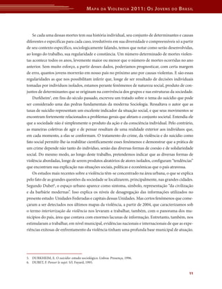 Mapa da Violência 2011: Os Jovens do Brasil 
Se cada uma dessas mortes tem sua história individual, seu conjunto de determinantes e causas 
diferentes e específicas para cada caso, irredutíveis em sua diversidade e compreensíveis só a partir 
de seu contexto específico, sociologicamente falando, temos que notar como serão desenvolvidas, 
ao longo do trabalho, sua regularidade e constância. Um número determinado de mortes violen-tas 
acontece todos os anos, levemente maior ou menor que o número de mortes ocorridas no ano 
anterior. Sem muito esforço, a partir desses dados, poderíamos prognosticar, com certa margem 
de erro, quantos jovens morrerão em nosso país no próximo ano por causas violentas. E são essas 
regularidades as que nos possibilitam inferir que, longe de ser resultado de decisões individuais 
tomadas por indivíduos isolados, estamos perante fenômenos de natureza social, produto de con-juntos 
de determinantes que se originam na convivência dos grupos e nas estruturas da sociedade. 
Durkheim5, em fins do século passado, escreveu um tratado sobre o tema do suicídio que pode 
ser considerado uma das pedras fundamentais da moderna Sociologia. Ressaltava o autor que as 
taxas de suicídio representam um excelente indicador da situação social, e que seus movimentos se 
encontram fortemente relacionados a problemas gerais que afetam o conjunto societal. Entendia ele 
que a sociedade não é simplesmente o produto da ação e da consciência individual. Pelo contrário, 
as maneiras coletivas de agir e de pensar resultam de uma realidade exterior aos indivíduos que, 
em cada momento, a elas se conformam. O tratamento do crime, da violência e do suicídio como 
fato social permitir-lhe-ia reabilitar cientificamente esses fenômenos e demonstrar que a prática de 
um crime depende não tanto do indivíduo, senão das diversas formas de coesão e de solidariedade 
social. Do mesmo modo, ao longo deste trabalho, pretendemos indicar que as diversas formas de 
violência abordadas, longe de serem produtos aleatórios de atores isolados, configuram “tendências” 
que encontram sua explicação nas situações sociais, políticas e econômicas que o país atravessa. 
Os estudos mais recentes sobre a violência têm-se concentrado na área urbana, o que se explica 
pelo fato de as grandes questões da sociedade se localizarem, principalmente, nas grandes cidades. 
Segundo Dubet6, o espaço urbano aparece como sintoma, símbolo, representação “da civilização 
e da barbárie modernas”. Isso explica os níveis de desagregação das informações utilizados no 
presente estudo: Unidades Federadas e capitais dessas Unidades. Mas certos fenômenos que come-çaram 
a ser detectados nos últimos mapas da violência, a partir de 2004, que caracterizamos sob 
o termo interiorização da violência nos levaram a trabalhar, também, com o panorama dos mu-nicípios 
do país, área que contava com enormes lacunas de informação. Entretanto, também, nos 
estimularam a trabalhar, em nível municipal, evidências nacionais e internacionais de que as expe-riências 
exitosas de enfrentamento da violência tinham uma profunda base municipal de atuação. 
11 
5. DURKHEIM, E. O suicídio: estudo sociológico. Lisboa: Presença, 1996. 
6. DUBET, F. Penser le sujet. S/l. Fayard, 1995. 
 