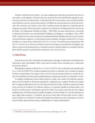 Também a definição de juventude – em cujas configurações específicas pretende concentrar-se 
este estudo – pode adquirir conotações diversas e passíveis de serem identificadas segundo os inte-resses 
12 
de cada área do conhecimento. A alternativa fácil do recorte etário, se por um lado introduz 
uma referência concreta, não permite superar o problema da caracterização do conceito de juven-tude. 
Mas, inclusive, com relação à faixa etária, também existem divergências na identificação da 
categoria juventude. Neste documento, seguiremos as definições da ­Organização 
Pan-americana 
da Saúde e da Organização Mundial da Saúde – OPS/OMS, nas quais adolescência e juventude 
se diferenciariam pelas suas especificidades fisiológicas, psicológicas e sociológicas. Para a OPS/ 
OMS7 a adolescência constitui um processo fundamentalmente biológico durante o qual se acelera 
o desenvolvimento cognitivo e a estruturação da personalidade. Abrange as idades de 10 a 19 anos, 
divididas nas etapas de pré-adolescência (de 10 a 14 anos) e de adolescência propriamente dita 
(de 15 a 19 anos). Já o conceito juventude resume uma categoria essencialmente sociológica, que 
indica o processo de preparação para o indivíduo assumir o papel de adulto na sociedade, tanto no 
plano familiar quanto no profissional, estendendo-se dos 15 aos 24 anos. 
1.2. Notas Técnicas 
A partir do ano de 1979, o Ministério da Saúde passou a divulgar as informações do Subsistema de­­Informação 
sobre Mortalidade (SIM), cujas bases de dados foram utilizadas para a elaboração ­do 
presente relatório. 
Pela legislação vigente no Brasil (Lei n. 15, de 31/12/1973, com as alterações introduzidas pela 
Lei n. 6.216, de 30/06/1975), nenhum sepultamento pode ser realizado sem a certidão de registro 
de óbito correspondente. Esse registro deve ser feito à vista de atestado médico ou, na falta de mé-dico 
na localidade, por duas pessoas qualificadas que tenham presenciado ou constatado a morte. 
A certidão, normalmente, fornece dados relativos a: idade, sexo, estado civil, profissão, naturali-dade 
e local de residência. Determina, igualmente, a legislação, que o registro do óbito seja sempre 
feito “no lugar do falecimento”, isto é, no local da ocorrência do evento. Visando ao interesse de isolar 
áreas ou locais de “produção” de violência, utilizou-se no presente trabalho este último dado, o do 
local de ocorrência, para a localização espacial dos óbitos. Isso, porém, não deixa de trazer alguns 
problemas que, no formato atual da certidão de registro, não tem solução. É o caso das situações em 
que o lugar onde aconteceu o “incidente” que levou à morte difere do local onde ocorreu o faleci-mento. 
Feridos em “incidentes” levados para hospitais localizados em outros municípios, ou até em 
outros Estados, aparecem dessa forma, contabilizados no “lugar do falecimento”. 
7. OPS/OMS. La salud del adolescente y el joven en las Américas. Washington. D.C., 1985. 
 