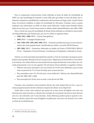 Para as comparações internacionais, foram utilizadas as bases de dados de mortalidade da 
OMS8 em cuja metodologia foi baseado o nosso SIM, pelo que ambas as séries de dados são to-talmente 
14 
compatíveis, possibilitando comparações internacionais em larga escala. A partir dessas 
bases, foi possível completar os dados de mortalidade de 100 paí­ses. 
Contudo, como os países 
atualizam suas informações na OMS em datas muito diferentes, resulta muito limitado utilizar 
dados de um único ano. Assim, foram usados os últimos dados disponibilizados entre 2004 e 2008. 
Para o cálculo das taxas de mortalidade do Brasil, foram utilizadas as estimativas intercensitá-rias 
disponibilizadas pelo Datasus que, por sua vez, utiliza as seguintes fontes: 
• 1980, 1991 e 2000: IBGE – Censos Demográficos; 
• 1996: IBGE – Contagem Populacional; 
• 1981-1990, 1992-1999, 2001-2006: IBGE – Estimativas preliminares para os anos intercen-sitários 
dos totais populacionais, estratificadas por idade e sexo pelo MS/SE/Datasus; 
• 2007-2009: IBGE – Estimativas elaboradas no âmbito do Projeto UNFPA/IBGE (BRA/4/ 
P31A) – População e Desenvolvimento. Coordenação de População e Indicadores Sociais. 
Todavia, no nível municipal, principalmente quando se trata de municípios de pequeno porte, 
podem existir grandes flutuações de um ano para outro. Alguns poucos homicídios ou um aciden-te 
de trânsito com vítimas fatais em uma estrada elevam insuportavelmente as taxas desse ano, vol-tando 
praticamente a zero no ano seguinte. Por tal motivo, foram adotados os seguintes critérios: 
• Elaborar taxas para municípios com um mínimo de 10 mil casos (habitantes, para as taxas 
totais ou pessoas de 15 a 24 anos de idade, para as taxas juvenis). 
• Para municípios entre 10 e 30 mil casos, a taxa média dos 3 últimos anos disponibilizados 
pelo MS: 2006, 2007 e 2008. 
• Para municípios de 30 mil casos ou mais, a taxa do ano de 2008. 
Contudo, essas estimativas intercensitárias oficiais não estão desprovidas de erro, o que au-menta 
progressivamente devido à distância temporal do último censo disponível. 
Ainda sobre o tema, resta esclarecer que apesar de as taxas serem divulgadas com uma casa 
decimal, para maior precisão, os cálculos (por exemplo, de crescimento decenal ou entre diversos 
anos etc.) são realizados com 5 casas decimais. Assim, diferenças podem aparecer quando se rea-lizam 
os cálculos a partir das taxas divulgadas na publicação, com uma casa decimal: isso se deve 
ao efeito do arredondamento. 
8. WHOSIS, World Mortality Databases. 
 
