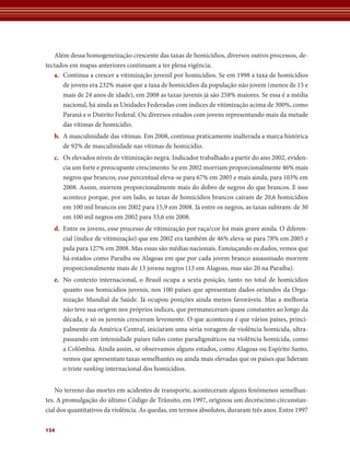 Além dessa homogeneização crescente das taxas de homicídios, diversos outros processos, de-tectados 
154 
em mapas anteriores continuam a ter plena vigência. 
a. Continua a crescer a vitimização juvenil por homicídios. Se em 1998 a taxa de homicídios 
de jovens era 232% maior que a taxa de homicídios da população não jovem (menos de 15 e 
mais de 24 anos de idade), em 2008 as taxas juvenis já são 258% maiores. Se essa é a média 
nacional, há ainda as Unidades Federadas com índices de vitimização acima de 300%, como 
Paraná e o Distrito Federal. Ou diversos estados com jovens representando mais da metade 
das vítimas de homicídio. 
b. A masculinidade das vítimas. Em 2008, continua praticamente inalterada a marca histórica 
de 92% de masculinidade nas vítimas de homicídio. 
c. Os elevados níveis de vitimização negra. Indicador trabalhado a partir do ano 2002, eviden-cia 
um forte e preocupante crescimento. Se em 2002 morriam proporcionalmente 46% mais 
negros que brancos, esse percentual eleva-se para 67% em 2005 e mais ainda, para 103% em 
2008. Assim, morrem proporcionalmente mais do dobro de negros do que brancos. E isso 
acontece porque, por um lado, as taxas de homicídios brancos caíram de 20,6 homicídios 
em 100 mil brancos em 2002 para 15,9 em 2008. Já entre os negros, as taxas subiram: de 30 
em 100 mil negros em 2002 para 33,6 em 2008. 
d. Entre os jovens, esse processo de vitimização por raça/cor foi mais grave ainda. O diferen-cial 
(índice de vitimização) que em 2002 era também de 46% eleva-se para 78% em 2005 e 
pula para 127% em 2008. Mas essas são médias nacionais. Esmiuçando os dados, vemos que 
há estados como Paraíba ou Alagoas em que por cada jovem branco assassinado morrem 
proporcionalmente mais de 13 jovens negros (13 em Alagoas, mas são 20 na Paraíba). 
e. No contexto internacional, o Brasil ocupa a sexta posição, tanto no total de homicídios 
quanto nos homicídios juvenis, nos 100 países que apresentam dados oriundos da Orga-nização 
Mundial da Saúde. Já ocupou posições ainda menos favoráveis. Mas a melhoria 
não teve sua origem nos próprios índices, que permaneceram quase constantes ao longo da 
década, e só os juvenis cresceram levemente. O que aconteceu é que vários países, princi-palmente 
da América Central, iniciaram uma séria voragem de violência homicida, ultra-passando 
em intensidade países tidos como paradigmáticos na violência homicida, como 
a Colômbia. Ainda assim, se observamos alguns estados, como Alagoas ou Espírito Santo, 
vemos que apresentam taxas semelhantes ou ainda mais elevadas que os países que lideram 
o triste ranking internacional dos homicídios. 
No terreno das mortes em acidentes de transporte, aconteceram alguns fenômenos semelhan-tes. 
A promulgação do último Código de Trânsito, em 1997, originou um decréscimo circunstan-cial 
dos quantitativos da violência. As quedas, em termos absolutos, duraram três anos. Entre 1997 
 