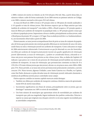 Mapa da Violência 2011: Os Jovens do Brasil 
e 2000 o número de mortes no trânsito cai de 35,8 mil para 29,6 mil. Mas, a partir dessa data, os 
números voltam a subir de forma sustentada. Já em 2004 retorna ao patamar anterior ao Código, 
e em 2008 o número nacional se eleva para 39,2 mil vítimas. 
As taxas do Brasil em 2008 o levam à 10ª posição entre os 100 países do mundo analisados e 
à 14ª quando se trata de vítimas jovens. Não devemos esquecer que no Mapa anterior que trata 
também de acidentes de transporte38 com dados a 2004, o Brasil ocupava a 16ª posição quanto a 
taxas de óbitos por acidentes de transporte na população total, e a 30ª posição quanto a taxas que 
se referem à população jovem. Impressiona o brusco câmbio, principalmente na faixa jovem, onde 
o Brasil passa da posição 30ª a ocupar o 14º lugar. Essa escalada juvenil deve-se, fundamentalmen-te, 
aos incrementos observados a partir de 2004. 
Historicamente, as taxas juvenis acompanharam bem de perto as taxas do conjunto da popula-ção, 
de forma que praticamente não existiam grandes diferenças no movimento de uma e de outra, 
sendo baixa ou nula a vitimização juvenil nos acidentes de transporte. Como colocamos no mapa 
de 2006 anteriormente referenciado: Contrariamente ao que foi detectado no caso dos homicídios, 
nos óbitos por acidentes de transporte praticamente inexiste um quadro significativo de vitimização 
juvenil. Efetivamente, as taxas de vitimização (...) podem ser consideradas baixas, colocando as ví-timas 
não jovens num patamar bem próximo ao das vítimas jovens. Mas, os dados do Capítulo 4.9 
indicam o que parece ser o início de um processo de vitimização juvenil também nas mortes por 
acidentes de transporte. As taxas de vitimização, que permaneciam constantes na faixa de 10 a 
15% (10 a 15% mais vítimas jovens que não jovens), elevam-se, em poucos anos, entre 2004 e 2008, 
para 31%. Nesse período, se as taxas não jovens permaneceram praticamente constantes, a juvenis 
crescem 15%. Nesse terreno, algumas Unidades, como Santa Catarina ou a Paraíba, ou Capitais, 
como São Paulo, destacam-se pelas elevadas taxas de vitimização juvenil, indicando claramente a 
existência de problemas juvenis pouco controlados nesse campo. 
Outros aspectos contidos no mesmo capítulo merecem ainda destaque: 
• Também nos óbitos por acidentes de transporte continua a histórica marca de aproximada-mente 
155 
82% de mortes masculinas. 
• Incrementos significativos nos finais de semana, principalmente entre os jovens, que aos 
domingos39 aumentam em 140% os níveis de mortalidade. 
• Um bom número de municípios que apresentam níveis de mortalidade por acidentes de 
transporte que, pela sua magnitude, fogem totalmente dos padrões conhecidos. Detectar e 
superar as causas que originam essa situação converte-se em uma urgente necessidade para 
as autoridades competentes. 
38. Waiselfssz, J. J. Mapa da violência 2006: os jovens do Brasil. Brasília, OEI, 2006. 
39. Domingos considerados de 0 a 0 hora. 
 