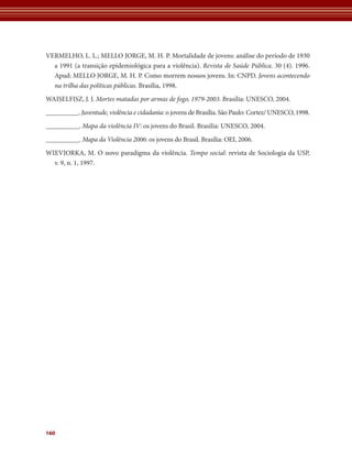 VERMELHO, L. L.; MELLO JORGE, M. H. P. Mortalidade de jovens: análise do período de 1930 
a 1991 (a transição epidemiológica para a violência). Revista de Saúde Pública. 30 (4). 1996. 
Apud: MELLO JORGE, M. H. P. Como morrem nossos jovens. In: CNPD. Jovens acontecendo 
na trilha das políticas públicas. Brasília, 1998. 
WAISELFISZ, J. J. Mortes matadas por armas de fogo, 1979-2003. Brasília: UNESCO, 2004. 
__________. Juventude, violência e cidadania: o jovens de Brasília. São Paulo: Cortez/ UNESCO, 1998. 
__________. Mapa da violência IV: os jovens do Brasil. Brasília: UNESCO, 2004. 
__________. Mapa da Violência 2006: os jovens do Brasil. Brasília: OEI, 2006. 
WIEVIORKA, M. O novo paradigma da violência. Tempo social: revista de Sociologia da USP, ­v. 
160 
9, n. 1, 1997. 
 