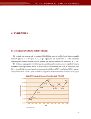 Mapa da Violência 2011: Os Jovens do Brasil 
21 
3. Homicídios 
3.1. Evolução dos Homicídios nas Unidades Federadas 
No período que compreende os anos de 1998 e 2008, o número total de homicídios registrados 
pelo SIM passou de 41.950 para 50.113, o que representa um incremento de 17,8%, levemente 
superior ao incremento populacional do período que, segundo estimativas oficiais, foi de 17,2%. 
No Gráfico a seguir, pode-se verificar que a quantidade de homicídios cresceu significativamente 
e de forma muito regular até o ano de 2003, com elevados incrementos: em torno de 5% ao ano. Já em 
2004, essa tendência se reverte, quando o número de homicídios cai 5,2% em relação a 2003. A queda – 
como veremos mais adiante – pode ser atribuída às políticas de desarmamento desenvolvidas na época. 
Gráfico 3.1.1. Evolução do Número de Homicídios. Brasil, 1998/2008. 
1998 1999 2000 2001 2002 2003 2004 2005 2006 2007 2008 
ANO 
Fonte: SIM/SVS/MS 
52.000 
50.000 
48.000 
46.000 
44.000 
42.000 
40.000 
41.950 
42.914 
45.360 
47.943 
49.695 
51.043 
48.374 
47.578 
49.145 
47.707 
50.113 
Número de Homicídios 
 