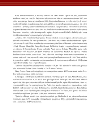 Com menor intensidade, o declínio continua em 2004. Porém, a partir de 2005, os números 
absolutos começam a oscilar fortemente: elevam-se em 2006, e caem novamente em 2007 para 
voltar a crescer de forma acentuada em 2008. Contrastando com o período anterior, de cresci-mento 
22 
sistemático, os dados se revelam contraditórios, crescendo em um ano, caindo no outro. 
Isso indica a presença de forças também contraditórias, cuja prevalência circunstancial pressiona 
os quantitativos nacionais ora para cima ora para baixo. Encontramos uma primeira explicação ao 
focarmos a situação e evolução nas grandes regiões do país ou nas Unidades da Federação, o que 
nos dá um panorama bem complexo e heterogêneo. 
A Tabela 3.1.1 permite verificar que na década estudada todas as regiões, salvo a Sudeste, evi-denciam 
crescimento em seus quantitativos. E em todas elas, o ritmo de crescimento foi signifi-cativamente 
elevado. Neste sentido, destacam-se as regiões Norte e Nordeste, onde vários estados 
– Pará, Alagoas, Maranhão, Bahia, Rio Grande do Norte e Sergipe – quadruplicaram, ou quase, 
seu número de homicídios na década analisada. Aqui, merece destaque Maranhão, que a partir 
de números bem modestos, em 1998, evidencia um crescimento de 367% no lapso de 10 anos. 
Também outros estados, como Piauí, Ceará e Paraíba, sem chegar ao extremo dos anteriores, os-tentam 
índices de crescimento elevados, mais que duplicando os números de 1998. Tudo isso leva 
as respectivas regiões a evidenciar preocupantes taxas de crescimento, sendo elas de 108,1 para a 
região Norte e 101,5 para a região Nordeste. 
Também o Sul mostra um expressivo aumento – 86,4% – no número de homicídios, puxado 
pelo incremento de 111,5% do Paraná e 97,7% de Santa Catarina. 
Já no Centro-Oeste, os homicídios cresceram em ritmo menor: 48,3%, mas ainda muito eleva-do 
e também acima da média nacional. 
É na região Sudeste que encontramos a maior polarização: por um lado, Minas Gerais, onde 
os homicídios cresceram 163%, isto é, mais que duplicaram, ainda que com indícios de reversão 
a partir de 2004, processo mais evidente ainda em sua Capital e região Metropolitana, como ve-remos 
mais à frente. No outro extremo, São Paulo, com quedas expressivas e sistemáticas a partir 
de 1999, onde o número absoluto de homicídios, em 2008, fica reduzido em menos da metade do 
nível de 1998. Dado o elevado peso demográfico do estado de São Paulo, suas quedas afetam não 
só os índices regionais, que caem 29,9%, mas também os nacionais. 
Também o Rio de Janeiro, com menor intensidade que São Paulo, vê seu número absoluto de 
homicídios cair 28,7% na década, principalmente a partir de 2003, coincidindo temporalmente 
com a Campanha do Desarmamento. 
 