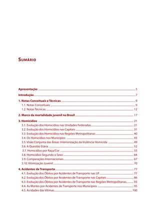 Sumário 
Apresentação ........................................................................................................................................................5 
Introdução...............................................................................................................................................................7 
1. Notas Conceituais e Técnicas.....................................................................................................................9 
1.1. Notas Conceituais.....................................................................................................................................9 
1.2. Notas Técnicas......................................................................................................................................... 12 
2. Marco da mortalidade juvenil no Brasil............................................................................................ 17 
3. Homicídios ..................................................................................................................................................... 21 
3.1. Evolução dos Homicídios nas Unidades Federadas................................................................... 21 
3.2. Evolução dos Homicídios nas Capitais........................................................................................... 31 
3.3. Evolução dos Homicídios nas Regiões Metropolitanas............................................................ 40 
3.4. Os Homicídios nos Municípios ......................................................................................................... 43 
3.5. Visão Conjunta das Áreas: Interiorização da Violência Homicida ........................................ 49 
3.6. A Questão Etária..................................................................................................................................... 52 
3.7. Homicídios por Raça/Cor ................................................................................................................... 55 
3.8. Homicídios Segundo o Sexo.............................................................................................................. 64 
3.9. Comparações Internacionais.............................................................................................................. 67 
3.10. Vitimização Juvenil.............................................................................................................................. 70 
4. Acidentes de Transporte........................................................................................................................... 77 
4.1. Evolução dos Óbitos por Acidentes de Transporte nas UF...................................................... 77 
4.2. Evolução dos Óbitos por Acidentes de Transporte nas Capitais........................................... 86 
4.3. Evolução dos Óbitos por Acidentes de Transporte nas Regiões Metropolitanas............ 93 
4.4. As Mortes por Acidentes de Transporte nos Municípios......................................................... 95 
4.5. As Idades das Vítimas..........................................................................................................................100 
 