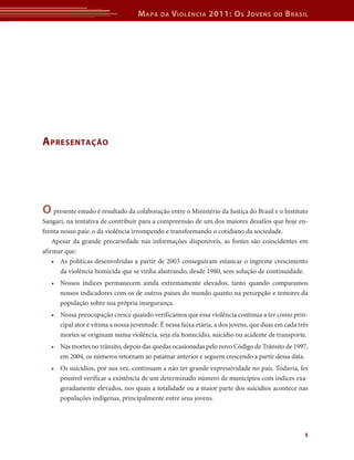 Mapa da Violência 2011: Os Jovens do Brasil 
5 
Apresentação 
O presente estudo é resultado da colaboração entre o Ministério da Justiça do Brasil e o Instituto 
Sangari, na tentativa de contribuir para a compreensão de um dos maiores desafios que hoje en-frenta 
nosso país: o da violência irrompendo e transformando o cotidiano da sociedade. 
Apesar da grande precariedade nas informações disponíveis, as fontes são coincidentes em 
afirmar que: 
• As políticas desenvolvidas a partir de 2003 conseguiram estancar o íngreme crescimento 
da violência homicida que se vinha alastrando, desde 1980, sem solução de continuidade. 
• Nossos índices permanecem ainda extremamente elevados, tanto quando comparamos 
nossos indicadores com os de outros países do mundo quanto na percepção e temores da 
população sobre sua própria insegurança. 
• Nossa preocupação cresce quando verificamos que essa violência continua a ter como prin-cipal 
ator e vítima a nossa juventude. É nessa faixa etária, a dos jovens, que duas em cada três 
mortes se originam numa violência, seja ela homicídio, suicídio ou acidente de transporte. 
• Nas mortes no trânsito, depois das quedas ocasionadas pelo novo Código de Trânsito de 1997, 
em 2004, os números retornam ao patamar anterior e seguem crescendo a partir dessa data. 
• Os suicídios, por sua vez, continuam a não ter grande expressividade no país. Todavia, foi 
possível verificar a existência de um determinado número de municípios com índices exa-geradamente 
elevados, nos quais a totalidade ou a maior parte dos suicídios acontece nas 
populações indígenas, principalmente entre seus jovens. 
 