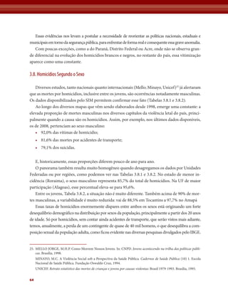 Essas evidências nos levam a postular a necessidade de reorientar as políticas nacionais, estaduais e 
municipais em torno da segurança pública, para enfrentar de forma real e consequente essa grave anomalia. 
Com poucas exceções, como a do Paraná, Distrito Federal ou Acre, onde não se observa gran-de 
diferencial na evolução dos homicídios brancos e negros, no restante do país, essa vitimização 
aparece como uma constante. 
3.8. Homicídios Segundo o Sexo 
Diversos estudos, tanto nacionais quanto internacionais (Mello; Minayo, Unicef)25 já alertaram 
que as mortes por homicídios, inclusive entre os jovens, são ocorrências notadamente masculinas. 
Os dados disponibilizados pelo SIM permitem confirmar esse fato (Tabelas 3.8.1 e 3.8.2). 
Ao longo dos diversos mapas que vêm sendo elaborados desde 1998, emerge uma constante: a 
elevada proporção de mortes masculinas nos diversos capítulos da violência letal do país, princi-palmente 
64 
quando a causa são os homicídios. Assim, por exemplo, nos últimos dados disponíveis, 
os de 2008, pertenciam ao sexo masculino: 
• 92,0% das vítimas de homicídio; 
• 81,6% das mortes por acidentes de transporte; 
• 79,1% dos suicidas. 
E, historicamente, essas proporções diferem pouco de ano para ano. 
O panorama também resulta muito homogêneo quando desagregamos os dados por Unidades 
Federadas ou por regiões, como podemos ver nas Tabelas 3.8.1 e 3.8.2. No estado de menor in-cidência 
(Roraima), o sexo masculino representa 85,7% do total de homicídios. Na UF de maior 
participação (Alagoas), esse percentual eleva-se para 95,6%. 
Entre os jovens, Tabela 3.8.2, a situação não é muito diferente. Também acima de 90% de mor-tes 
masculinas, a variabilidade é muito reduzida: vai de 88,5% em Tocantins a 97,7% no Amapá 
Essas taxas de homicídios enormemente díspares entre ambos os sexos está originando um forte 
desequilíbrio demográfico na distribuição por sexos da população, principalmente a partir dos 20 anos 
de idade. Só por homicídios, sem contar ainda acidentes de transporte, que serão vistos mais adiante, 
temos, anualmente, a perda de um contingente de quase de 40 mil homens, o que desequilibra a com-posição 
sexual da população adulta, como ficou evidente nas diversas pesquisas divulgados pelo IBGE. 
25. MELLO JORGE, M.H.P. Como Morrem Nossos Jovens. In: CNPD. Jovens acontecendo na trilha das políticas públi-cas. 
Brasília, 1998. 
MINAYO, M.C. A Violência Social sob a Perspectiva da Saúde Pública. Cadernos de Saúde Pública (10) 1. Escola 
Nacional de Saúde Pública. Fundação Oswaldo Cruz, 1994. 
UNICEF. Retrato estatístico das mortes de crianças e jovens por causas violentas: Brasil 1979-1993. Brasília, 1995. 
 