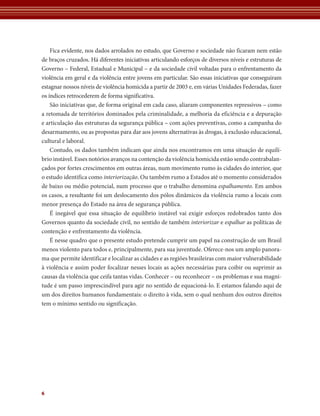 Fica evidente, nos dados arrolados no estudo, que Governo e sociedade não ficaram nem estão 
de braços cruzados. Há diferentes iniciativas articulando esforços de diversos níveis e estruturas de 
Governo – Federal, Estadual e Municipal – e da sociedade civil voltadas para o enfrentamento da 
violência em geral e da violência entre jovens em particular. São essas iniciativas que conseguiram 
estagnar nossos níveis de violência homicida a partir de 2003 e, em várias Unidades Federadas, fazer 
os índices retrocederem de forma significativa. 
São iniciativas que, de forma original em cada caso, aliaram componentes repressivos – como 
a retomada de territórios dominados pela criminalidade, a melhoria da eficiência e a depuração 
e articulação das estruturas da segurança pública – com ações preventivas, como a campanha do 
desarmamento, ou as propostas para dar aos jovens alternativas às drogas, à exclusão educacional, 
cultural e laboral. 
Contudo, os dados também indicam que ainda nos encontramos em uma situação de equilí-brio 
6 
instável. Esses notórios avanços na contenção da violência homicida estão sendo contrabalan-çados 
por fortes crescimentos em outras áreas, num movimento rumo às cidades do interior, que 
o estudo identifica como interiorização. Ou também rumo a Estados até o momento considerados 
de baixo ou médio potencial, num processo que o trabalho denomina espalhamento. Em ambos 
os casos, a resultante foi um deslocamento dos pólos dinâmicos da violência rumo a locais com 
menor presença do Estado na área de segurança pública. 
É inegável que essa situação de equilíbrio instável vai exigir esforços redobrados tanto dos 
Governos quanto da sociedade civil, no sentido de também interiorizar e espalhar as políticas de 
contenção e enfrentamento da violência. 
É nesse quadro que o presente estudo pretende cumprir um papel na construção de um Brasil 
menos violento para todos e, principalmente, para sua juventude. Oferece-nos um amplo panora-ma 
que permite identificar e localizar as cidades e as regiões brasileiras com maior vulnerabilidade 
à violência e assim poder focalizar nesses locais as ações necessárias para coibir ou suprimir as 
causas da violência que ceifa tantas vidas. Conhecer – ou reconhecer – os problemas e sua magni-tude 
é um passo imprescindível para agir no sentido de equacioná-lo. E estamos falando aqui de 
um dos direitos humanos fundamentais: o direito à vida, sem o qual nenhum dos outros direitos 
tem o mínimo sentido ou significação. 
 