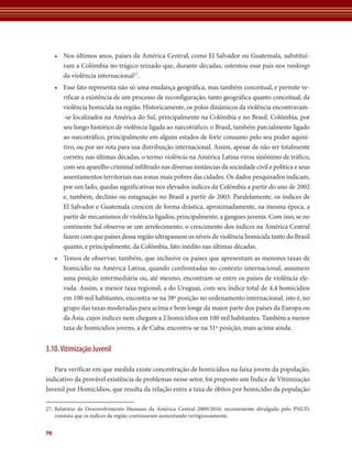 70 
• Nos últimos anos, países da América Central, como El Salvador ou Guatemala, substituí-ram 
a Colômbia no trágico reinado que, durante décadas, ostentou esse país nos rankings 
da violência internacional27. 
• Esse fato representa não só uma mudança geográfica, mas também conceitual, e permite ve-rificar 
a existência de um processo de reconfiguração, tanto geográfica quanto conceitual, da 
violência homicida na região. Historicamente, os polos dinâmicos da violência encontravam- 
-se localizados na América do Sul, principalmente na Colômbia e no Brasil. Colômbia, por 
seu longo histórico de violência ligada ao narcotráfico; o Brasil, também parcialmente ligado 
ao narcotráfico, principalmente em alguns estados de forte consumo pelo seu poder aquisi-tivo, 
ou por ser rota para sua distribuição internacional. Assim, apesar de não ser totalmente 
correto, nas últimas décadas, o termo violência na América Latina virou sinônimo de tráfico, 
com seu aparelho criminal infiltrado nas diversas instâncias da sociedade civil e política e seus 
assentamentos territoriais nas zonas mais pobres das cidades. Os dados pesquisados indicam, 
por um lado, quedas significativas nos elevados índices da Colômbia a partir do ano de 2002 
e, também, declínio ou estagnação no Brasil a partir de 2003. Paralelamente, os índices de 
El Salvador e Guatemala crescem de forma drástica, aproximadamente, na mesma época, a 
partir de mecanismos de violência ligados, principalmente, a gangues juvenis. Com isso, se no 
continente Sul observa-se um arrefecimento, o crescimento dos índices na América Central 
fazem com que países dessa região ultrapassem os níveis de violência homicida tanto do Brasil 
quanto, e principalmente, da Colômbia, fato inédito nas últimas décadas. 
• Temos de observar, também, que inclusive os países que apresentam as menores taxas de 
homicídio na América Latina, quando confrontadas no contexto internacional, assumem 
uma posição intermediária ou, até mesmo, encontram-se entre os países de violência ele-vada. 
Assim, a menor taxa regional, a do Uruguai, com seu índice total de 4,4 homicídios 
em 100 mil habitantes, encontra-se na 38ª posição no ordenamento internacional, isto é, no 
grupo das taxas moderadas para acima e bem longe da maior parte dos países da Europa ou 
da Ásia, cujos índices nem chegam a 2 homicídios em 100 mil habitantes. Também a menor 
taxa de homicídios jovens, a de Cuba, encontra-se na 31º posição, mais acima ainda. 
3.10. Vitimização Juvenil 
Para verificar em que medida existe concentração de homicídios na faixa jovem da população, 
indicativo da provável existência de problemas nesse setor, foi proposto um Índice de Vitimização 
Juvenil por Homicídios, que resulta da relação entre a taxa de óbitos por homicídio da população 
27. Relatório de Desenvolvimento Humano da América Central 2009/2010, recentemente divulgado pelo PNUD, 
­constata 
que os índices da região continuaram aumentando vertiginosamente. 
 