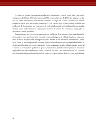 76 
Levando em conta o tamanho da população, teríamos que a taxa de homicídios entre os jo-vens 
passou de 30 (em 100 mil jovens), em 1980, para 52,9 no ano de 2008. Já a taxa na popula-ção 
não jovem permaneceu praticamente constante ao longo dos 28 anos considerados, eviden-ciando, 
inclusive, uma leve queda: passou de 21,2 em 100 mil para 20,5 no final do período. Isso 
evidencia, de forma clara, que os avanços da violência homicida no Brasil das últimas décadas 
tiveram como motor exclusivo e excludente a morte de jovens. No restante da população, os 
índices até caíram levemente. 
Essas situações, que nos remetem a complexos problemas determinantes da eclosão da violên-cia 
juvenil no país, aparecem, tanto na mídia como em boa parte da bibliografia, como uma cons-tante 
de nossa modernidade, consequência quase natural de um fenômeno denominado “juven-tude”, 
como se o termo juventude estivesse inexorável e indissoluvelmente associado à violência. 
Assim, a violência juvenil começa a aparecer como uma categoria autoexplicativa quase universal 
e natural de nossa cultura globalizada quando, na realidade, é um fenômeno que ainda precisa ser 
explicado como fato notadamente social e cultural. Por fim, a tal “universalidade” da violência 
juvenil: os dados internacionais disponíveis parecem ir na contramão dessa pretensa generalidade. 
 