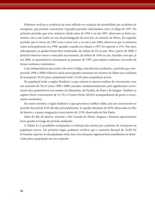 Podemos verificar a existência de uma inflexão na evolução da mortalidade por acidentes de 
transporte, que permite caracterizar 3 grandes períodos relacionados com o Código de 1997. No 
primeiro período, que vem, inclusive, desde antes de 1994 e vai até 1997, observam-se fortes au-mentos, 
78 
ano a ano (salvo no ano da promulgação da nova lei), no número de óbitos. No segundo 
período, que se inicia em 1997 (com a nova Lei), e vai até o ano 2000, observa-se que os números 
caem, principalmente em 1998, quando a queda em relação a 1997 foi superior a 13%. Nos anos 
subsequentes, as quedas foram bem moderadas, da ordem de 2% ao ano. Mas a partir de 2000, é 
possível observar novos e marcados incrementos, da ordem de 4,8% ao ano, fazendo com que, já 
em 2004, os quantitativos retornassem ao patamar de 1997, para depois continuar crescendo de 
forma contínua e sistemática. 
Com independência dos ciclos e do novo Código, com diversas oscilações, o período que com-preende 
1998 a 2008 evidencia ainda preocupantes aumentos no número de óbitos por acidentes 
de transporte: 26,5% para a população total e 32,4% para a população jovem. 
Na população total, a região Nordeste é a que ostenta os maiores índices de crescimento, com 
um aumento de 56,1% entre 1998 e 2008 causados, fundamentalmente, pelo significativo cresci-mento 
dos quantitativos nos estados do Maranhão, da Paraíba, de Piauí e de Sergipe. Também as 
regiões Norte (crescimento de 51,7%) e Centro-Oeste (49,4%) acompanharam de perto o cresci-mento 
nordestino. 
Em outro extremo, a região Sudeste é a que apresenta o melhor saldo, com um crescimento no 
período decenal de 8,4% devido, principalmente, às quedas absolutas de 9,8% observadas no Rio 
de Janeiro e a quase estagnação (crescimento de 2,5%) observada em São Paulo. 
Além do Rio de Janeiro, somente o Rio Grande do Norte, Alagoas e Roraima apresentaram 
leves quedas ao longo do período analisado. 
A Tabela 4.1.2 possibilita acompanhar a evolução das mortes por acidentes de transporte na 
população jovem. Em primeiro lugar, podemos verificar que o aumento decenal de 32,4% foi 
levemente superior ao da população total, mas com situações regionais bem semelhantes às obser-vadas 
para a população em seu conjunto. 
 