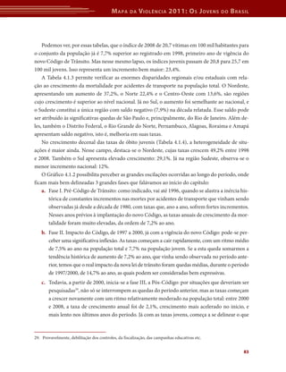 Mapa da Violência 2011: Os Jovens do Brasil 
Podemos ver, por essas tabelas, que o índice de 2008 de 20,7 vítimas em 100 mil habitantes para 
o conjunto da população já é 7,7% superior ao registrado em 1998, primeiro ano de vigência do 
novo Código de Trânsito. Mas nesse mesmo lapso, os índices juvenis passam de 20,8 para 25,7 em 
100 mil jovens. Isso representa um incremento bem maior: 23,4%. 
A Tabela 4.1.3 permite verificar as enormes disparidades regionais e/ou estaduais com rela-ção 
ao crescimento da mortalidade por acidentes de transporte na população total. O Nordeste, 
apresentando um aumento de 37,2%, o Norte 22,4% e o Centro-Oeste com 13,6%, são regiões 
cujo crescimento é superior ao nível nacional. Já no Sul, o aumento foi semelhante ao nacional, e 
o Sudeste constitui a única região com saldo negativo (7,9%) na década relatada. Esse saldo pode 
ser atribuído às significativas quedas de São Paulo e, principalmente, do Rio de Janeiro. Além de-les, 
também o Distrito Federal, o Rio Grande do Norte, Pernambuco, Alagoas, Roraima e Amapá 
apresentam saldo negativo, isto é, melhoria em suas taxas. 
No crescimento decenal das taxas de óbito juvenis (Tabela 4.1.4), a heterogeneidade de situ-ações 
é maior ainda. Nesse campo, destaca-se o Nordeste, cujas taxas crescem 49,2% entre 1998 
e 2008. Também o Sul apresenta elevado crescimento: 29,1%. Já na região Sudeste, observa-se o 
menor incremento nacional: 12%. 
O Gráfico 4.1.2 possibilita perceber as grandes oscilações ocorridas ao longo do período, onde 
ficam mais bem delineadas 3 grandes fases que falávamos ao início do capítulo: 
a. Fase I. Pré-Código de Trânsito: como indicado, vai até 1996, quando se alastra a inércia his-tórica 
de constantes incrementos nas mortes por acidentes de transporte que vinham sendo 
observadas já desde a década de 1980, com taxas que, ano a ano, sofrem fortes incrementos. 
Nesses anos prévios à implantação do novo Código, as taxas anuais de crescimento da mor-talidade 
83 
foram muito elevadas, da ordem de 7,2% ao ano. 
b. Fase II. Impacto do Código, de 1997 a 2000, já com a vigência do novo Código: pode-se per-ceber 
uma significativa inflexão. As taxas começam a cair rapidamente, com um ritmo médio 
de 7,5% ao ano na população total e 7,7% na população jovem. Se a esta queda somarmos a 
tendência histórica de aumento de 7,2% ao ano, que vinha sendo observada no período ante-rior, 
temos que o real impacto da nova lei de trânsito foram quedas médias, durante o período 
de 1997/2000, de 14,7% ao ano, as quais podem ser consideradas bem expressivas. 
c. Todavia, a partir de 2000, inicia-se a fase III, a Pós-Código: por situações que deveriam ser 
pesquisadas29, não só se interrompem as quedas do período anterior, mas as taxas começam 
a crescer novamente com um ritmo relativamente moderado na população total: entre 2000 
e 2008, a taxa de crescimento anual foi de 2,1%, crescimento mais acelerado no início, e 
mais lento nos últimos anos do período. Já com as taxas jovens, começa a se delinear o que 
29. Provavelmente, debilitação dos controles, da fiscalização, das campanhas educativas etc. 
 