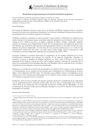 Declaración oral presentada por la Comisión Colombiana de Juristas
Consejo de Derechos Humanos de Naciones Unidas, 16° período de sesiones
Tema: punto 3, Informe del Relator Especial sobre los derechos humanos de las personas internamente
desplazadas, presentado por el Sr. Chaloka Beyani (A/HRC/16/43, diciembre 20 de 2010)
Ginebra, 7 de marzo de 2011

Señor Presidente:

El Consejo de Derechos Humanos tiene ante sí el Informe del Relator Especial sobre los derechos
humanos de las personas internamente desplazadas. La Comisión Colombiana de Juristas desea referirse a
las perspectivas de este mandato expuestas en el informe.

El Relator manifiesta su decisión de seguir prestando “especial atención y contribuyendo a la realización de los
derechos humanos de los desplazados internos, en particular mediante la elaboración de marcos normativos” (párr. 51) y de
trabajar con los “gobiernos, con miras a la adopción y aplicación de políticas, estrategias y disposiciones legislativas
nacionales en consonancia con los Principios Rectores” (párr. 51). Esta perspectiva es muy importante para el caso
de Colombia, que enfrenta la crisis más grave de desplazamiento interno en el mundo con más de cuatro
millones de personas desplazadas1. Los derechos de estas personas permanecen en un “estado de cosas
inconstitucional”2 desde hace siete años y sus vidas están en grave riesgo, como lo muestran los 1.499
homicidios de personas desplazadas registrados por el gobierno entre 2007 y 20103.

Invitamos al Relator a continuar observando el cumplimiento de las medidas ordenadas por la Corte
Constitucional colombiana para proteger los derechos de las personas desplazadas. Asimismo, lo
invitamos a apoyar la adopción de medidas legislativas en curso, como el Proyecto de ley para la
reparación de las víctimas, a fin de que la ley que se apruebe garantice el derecho de restitución de los
bienes de conformidad con los Principios Rectores y los Principios sobre la restitución de las viviendas y
el patrimonio de los refugiados y las personas desplazadas4.

Recibimos con satisfacción la decisión de dar prioridad a los derechos de las mujeres y niñas desplazadas
y al fortalecimiento de los vínculos con los Comités para la Eliminación de la Discriminación contra la
Mujer y de los Derechos del Niño (párr. 70). Esperamos que el Relator observe el cumplimiento de las
órdenes de la Corte Constitucional relacionadas con los derechos de las mujeres y las niñas desplazadas
en Colombia, en especial el acceso a la justicia5.

Finalmente, entre los nuevos desafíos del mandato queremos destacar la consolidación de la cooperación
con las organizaciones de las Naciones Unidas (párr. 52). Esta tarea es indispensable para reforzar la
valiosa labor de las oficinas del Alto Comisionado de Naciones Unidas para los Refugiados y la Alta
Comisionada de Naciones Unidas para los Derechos Humanos a favor de los derechos de las personas
desplazadas en Colombia.

Gracias, Señor Presidente.

1  Internal Displacement Monitoring Centre, Internal Displacement Global Overview of Trends and Developments in 2008, April 2009,
page 13.
2 En la sentencia T-025 de 2004 la Corte Constitucional declaró “la existencia de un estado de cosas inconstitucional en la situación de la

población desplazada debido a la falta de concordancia entre la gravedad de la afectación de los derechos reconocidos constitucionalmente y desarrollados
por la ley, de un lado, y el volumen de recursos efectivamente destinado a asegurar el goce efectivo de tales derechos y la c apacidad institucional para
implementar los correspondientes mandatos constitucionales y legales, de otro lado”. En el auto 008 de 2009 la Corte Constitucional constató
“que persiste el estado de cosas inconstitucional, a pesar de los avances logrados”, y que “a pesar de los logros alcanzados en algunos derechos, aún no se
ha logrado un avance sistemático e integral en el goce efectivo de todos los derechos de la población víctima de desplazamiento forzado”.
3 Sistema Nacional de Atención Integral a la Población Desplazada -SNAIPD-, Informe del Gobierno Nacional a la Corte constitucional

sobre la superación del estado de cosas inconstitucional declarado mediante la sentencia T-025 de 2004, Bogotá D.C., julio 1 de 2010, pág. 131.
4 Naciones Unidas, Principios sobre la restitución de las viviendas y el patrimonio de los refugiados y las personas desplazadas,

E/CN.4/Sub.2/2005/17, 28 de junio de 2005.
5 Corte Constitucional, auto 092 de 2008 Ref. Protección de los derechos fundamentales de las mujeres víctimas del desplazamiento forzado por

causa del conflicto armado, en el marco de la superación del estado de cosas inconstitucional declarado en la sentencia T-025 de 2004, M.P.: Manuel
José Cepeda Espinosa, Bogotá D.C., abril 14 de 2008.


Calle 72 # 12 – 65 piso 7 | www.coljuristas.org | info@coljuristas.org | teléfono: (+571) 376 8200 | fax: (+571) 376 8230 | Bogotá, Colombia
 