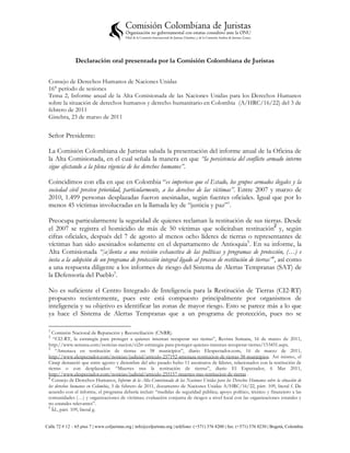 Declaración oral presentada por la Comisión Colombiana de Juristas

 Consejo de Derechos Humanos de Naciones Unidas
 16° período de sesiones
 Tema 2, Informe anual de la Alta Comisionada de las Naciones Unidas para los Derechos Humanos
 sobre la situación de derechos humanos y derecho humanitario en Colombia (A/HRC/16/22) del 3 de
 febrero de 2011
 Ginebra, 23 de marzo de 2011


 Señor Presidente:

 La Comisión Colombiana de Juristas saluda la presentación del informe anual de la Oficina de
 la Alta Comisionada, en el cual señala la manera en que “la persistencia del conflicto armado interno
 sigue afectando a la plena vigencia de los derechos humanos”.

 Coincidimos con ella en que en Colombia “es imperioso que el Estado, los grupos armados ilegales y la
 sociedad civil presten prioridad, particularmente, a los derechos de las víctimas”. Entre 2007 y marzo de
 2010, 1.499 personas desplazadas fueron asesinadas, según fuentes oficiales. Igual que por lo
 menos 45 víctimas involucradas en la llamada ley de “justicia y paz”1.

 Preocupa particularmente la seguridad de quienes reclaman la restitución de sus tierras. Desde
 el 2007 se registra el homicidio de más de 50 víctimas que solicitaban restitución2 y, según
 cifras oficiales, después del 7 de agosto al menos ocho líderes de tierras o representantes de
 víctimas han sido asesinados solamente en el departamento de Antioquia3 . En su informe, la
 Alta Comisionada “[a]lienta a una revisión exhaustiva de las políticas y programas de protección, (…) e
 insta a la adopción de un programa de protección integral ligado al proceso de restitución de tierras”4, así como
 a una respuesta diligente a los informes de riesgo del Sistema de Alertas Tempranas (SAT) de
 la Defensoría del Pueblo5.

 No es suficiente el Centro Integrado de Inteligencia para la Restitución de Tierras (CI2-RT)
 propuesto recientemente, pues este está compuesto principalmente por organismos de
 inteligencia y su objetivo es identificar las zonas de mayor riesgo. Esto se parece más a lo que
 ya hace el Sistema de Alertas Tempranas que a un programa de protección, pues no se

 1
   Comisión Nacional de Reparación y Reconciliación (CNRR).
 2
    “CI2-RT, la estrategia para proteger a quienes intentan recuperar sus tierras”, Revista Semana, 16 de marzo de 2011,
 http://www.semana.com/noticias-nacion/ci2rt-estrategia-para-proteger-quienes-intentan-recuperar-tierras/153451.aspx.
 3
     “Amenaza en restitución de tierras en 58 municipios”, diario Elespectador.com, 16 de marzo de 2011,
 http://www.elespectador.com/noticias/judicial/articulo-257192-amenaza-restitucion-de-tierras-58-municipios. Así mismo, el
 Cinep denunció que entre agosto y diciembre del año pasado hubo 11 asesinatos de líderes, relacionados con la restitución de
 tierras o con desplazados: “Muertes tras la restitución de tierras”, diario El Espectador, 6 Mar 2011,
 http://www.elespectador.com/noticias/judicial/articulo-255157-muertes-tras-restitucion-de-tierras .
 4
   Consejo de Derechos Humanos, Informe de la Alta Comisionada de las Naciones Unidas para los Derechos Humanos sobre la situación de
 los derechos humanos en Colombia, 3 de febrero de 2011, documento de Naciones Unidas A/HRC/16/22, párr. 109, literal f. De
 acuerdo con el informe, el programa debería incluir: “medidas de seguridad pública; apoyo político, técnico y financiero a las
 comunidades (…) y organizaciones de víctimas; evaluación conjunta de riesgos a nivel local con las organizaciones estatales y
 no estatales relevantes”.
 5
   Íd., párr. 109, literal g.


Calle 72 # 12 – 65 piso 7 | www.coljuristas.org | info@coljuristas.org | teléfono: (+571) 376 8200 | fax: (+571) 376 8230 | Bogotá, Colombia
 