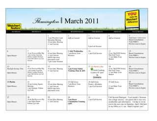 March 2011
      SUNDAY                  MONDAY              March 2011
                                                       TUESDAY               WEDNESDAY                THURSDAY               FRIDAY                  SATURDAY

                                                  1                     2                       3                      4                        5
                                                   9 am Weichert Lead   Jeff at Central         Jeff at Central        Jeff at Central          Sandi Siano’s Anniversary
                                                  Specialist Meeting                                                                            Buyer Consultations
                                                  10 am Sales Meeting                                                                           Visit FSBO’s
                                                  11 am Caravan                                                                                 Preview soon to Expire
                                                                                                6 pm Call Session

6                       7                         8                     9 Ash Wednesday         10                     11                       12
                        10 am Processor/Mgr Mtg   10 am Sales Meeting   1 pm Boost Your         1 pm iCall Session     10 am Mgr/GSM Strategy   Buyer Consultations
Open Houses             1 pm Listing Associate    11 am Caravan         Business                                       Mtg (Gold Team)          Visit FSBO’s
                        Market Update Workout     SOLD sign lawn                                                       11 am Make Your          Preview soon to Expire
                        6 pm OH Follow Up Call                                                                         Market
                                                  placement event
                        Session
                                                  7 pm Career Seminar

13                      14                        15                    16                      17 St. Patrick’s Day   18                       19
Daylight Savings Time   10 am Processor/Mgr Mtg   10 am Sales Meeting   1 pm Forms Online                              10 am Mgr/GSM Strategy   Buyer Consultations
                        1 pm Listing Associate    11 am Caravan         Training (Pam & Jeff)          Irish Cooking   Mtg (Gold Team)          Visit FSBO’s
Open Houses             Market Update Workout                                                        Contest @ 1pm!    11 am Make Your          Preview soon to Expire
                        6 pm OH Follow Up Call                                                                         Market
                        Session


20 Purim                21                        22                    23 Jeff Away            24 Jeff Away           25 Jeff Away             26
                        10 am Listing Agents      10 am Sales Meeting   1 pm Boost Your         Paula’s Birthday                                Buyer Consultations
Open Houses             Meeting                   11 am Caravan         Business                1 pm iCall Session     11 am Make Your          Visit FSBO’s
                        1 pm Seminar Follow       SOLD sign lawn                                                       Market                   Preview soon to Expire
                        Up Calls                  placement event


27                      28                        29                    30                      31                     Call Session Dialogue: “Last month’s Seminar
                        10 am Mgr/Processor Mtg   10 am Sales Meeting   1 pm Buyer              1 pm iCall Session     was a huge success - our guests felt it was very
Open Houses             1 pm Open House           11 am Caravan         Consultation Training                          worthwhile and informative. I’d like to invite
                        Follow Up Calls                                 (Jeff)                                         you to the next one on Saturday, April 16th here
                                                                                                                       in my Office at 11 am. Shall I register you?
 