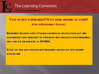 Too many databases? Not sure where to start?  Use a Research Guide!  Research Guides  http://www.library.umass.edu/subject  are convenient and relevant to students and faculty doing research, and can be embedded in SPARK. Click on the link for subject research guides on the library homepage .  