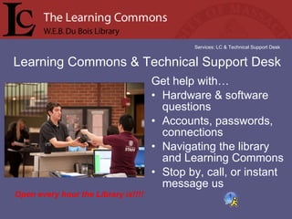 Get help with… Hardware & software questions Accounts, passwords, connections  Navigating the library and Learning Commons Stop by, call, or instant message us Learning Commons & Technical Support Desk Services: LC & Technical Support Desk Open every hour the Library is!!!! 