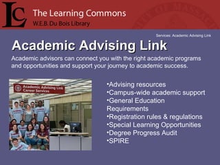 Academic Advising Link Services: Academic Advising Link Academic advisors can connect you with the right academic programs and opportunities and support your journey to academic success. Advising resources  Campus-wide academic support  General Education Requirements  Registration rules & regulations  Special Learning Opportunities  Degree Progress Audit  SPIRE  