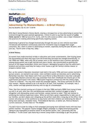 MediaPost Publications Printer Friendly                                                       Page 1 of 2



<< Back to MediaPost




Advertising To Women/Moms -- A Brief History
Mary Kay Modaffari, Mar 30, 2011 12:00 PM



With March being Women's History Month, sharing a retrospective on how advertising to women has
evolved through the years seemed appropriate. I think it's safe to say that the launch of Ladies
Home Journal in 1883 by Cyrus H.K. Curtis, with his wife Louisa as editor, was a major milestone in
the practice of creating advertising specifically targeting women.

Advertising in general has changed dramatically through the years as new vehicles have been
introduced and marketers continuously search for innovative ways to engage their target
consumers. But, when it comes to advertising to women, especially during the past 50 years, we'll
just say, "You've come a long way, baby."

A Brief History

As women have made enormous strides in education and career achievements, their buying power
has skyrocketed and what they want from the brand they purchase has changed dramatically. In
the 1950s and 1960s, when only 35% of women were in the workforce and a common aspiration
among young women was to get married and raise a family, ads concentrated on painting the
picture of the happy homemaker (think June Cleaver). Messaging focused on how the advertiser's
products and services could help her keep a nicer house or get her family's clothes cleaner or
prepare a better meal.

But, as the women's liberation movement took hold in the early 1970s and more women started to
pursue careers, we started to see sexier, more confident women on television and in advertising.
Remember how Mary Tyler Moore went from Laura Petrie to Mary Richards in less than a decade?
Younger Baby Boomers and Gen Xers may remember from their childhoods the Charlie girl or the
superwoman portrayed in the classic 1980 Enjolie fragrance commercial with the cheesy jingle,
"Cause I'm a Woman." You may even recall the campaign tagline, "The 8-hour perfume for the 24-
hour woman." Women wanted to do it all and do it all well. Clair Huxtable, for example, was a
wife, mother and high-powered attorney with no sign of a housekeeper.

Then, Gen Xers started running out of steam in the late 1990s and early 2000s from trying to keep
up with it all and, after Gen Yers and Millennials watched their mothers struggle to keep it
altogether with demanding careers and families, women started to rebel. They lost interest in
achieving the mythical Supermom status. While we still feel a great responsibility to take care of
our families, we don't obsess over whipping up the perfect meal after a long day at the office. Even
women who drop out of the workforce to stay home with their children are embracing the idea of
being more laid back, relatable moms. Think Deborah Barrone, or better yet, Patricia Heaton's
current character, Frankie Heck on "The Middle."

You don't have to look far today to find campaigns portraying more laid-back moms with less-than-
perfect families. The popular Toyota Swagger Wagon campaign is a highly entertaining parody
taking on the impossible-to-achieve notion of the perfect parent. And, I personally like the
Windows 7 "To the Cloud" spot featuring a woman using modern technology to get the perfect




http://www.mediapost.com/publications/?fa=Articles.printFriendly&art_aid=147679                 4/4/2011
 