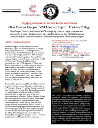 Engaging campuses in service to the community
     Ohio Campus Compact VISTA Impact Report: Marietta College	
  
       Ohio Campus Compact AmeriCorps*VISTA strategically connects college resources with
       communities in need. Corps members gain valuable experience and educational awards.
       Campuses expand their civic outreach. And community partners receive critical support.
       	
  
                                                             Poverty Alleviation Focus Area: Food Insecurity
HISTORY AND BACKGROUND                                        For more information contact:
                                                             VISTA Corps member: Amanda Dever
Marietta College is located in Ohio’s southeast              740-376-4739 ald003@marietta.edu
Appalachian region and Marietta continues to struggle        Site Supervisor: Arielle Jennings
with poverty related issues. According to the U.S.           740-376-4561 aj002@marietta.edu
Census Bureau, 16.9% of Washington County residents          Ohio Campus Compact VISTA Sr. Program Director:
lived at or below the poverty level in 2008. With the        Lesha Farias (740) 587-8571 • lesha.farias@gmail.com
recent loss of manufacturing jobs in the Appalachian                        www.ohiocampuscompact.org
region, unemployment numbers are up to a rate of 8.0%        	
  
for Washington County. In addition to the
unemployment rate, 14.7% of people in Washington
County are considered to be food insecure, meaning
they struggle to put food on the table for all three
meals. Marietta is the county seat of Washington
County, located just a mile from the West Virginia
border. According to the Marietta Community Food
Pantry, 7,665 Marietta based clients were served in                                                                    	
  
2010 and 3,421 clients have already been served this
year (as of June 30th, 2011).

Because of the growing need, Marietta College has been
an active contributor in the fight against food insecurity
in Washington County. To address these problems of
food insecurity in Marietta, Ohio Campus Compact and
Marietta College created an AmeriCorps*VISTA                                                                                    	
  
position in 2009 to spearhead some of the food               	
  
insecurity projects at Marietta College. Marietta College    Ohio Campus Compact AmeriCorps*VISTA Amanda Dever
                                                             (middle), the Office of Civic Engagement, and many student
is located close to the center of Marietta. The College
                                                             volunteers were able to host a community meal at the Daily
has continued to be an active collaborator with              Bread Kitchen in Marietta, Ohio. Student involved (Sarah
community partners across the city. This past year           Brunner, left and Sydney Maltese, right) in the planning and
brought a variety of changes that sparked a series of        implementation of the free community lunch collaborated
new ideas and exciting opportunities for potential food      with community partners. This project provided an
insecurity programming. Also, the College developed          opportunity for students to engage with community based
two new staff positions, allowing for the formation of       social justice issues while broadening relationships with
the Office of Civic Engagement, a team of people             community members. The students were able to fundraise all
dedicated to creating positive impact on the community       of the cost for food and they prepared all of the dishes for the
based initiatives in Marietta, like food insecurity.         meal. In the end, the community partners at the Daily Bread
                                                             Kitchen were please with the results of the project: over 70
                                                             people served—their largest number of meals served at that
                                                             point!
 