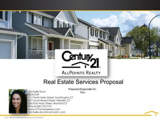 Real Estate Services Proposal
                                 Prepared Especially for:
Michelle Dunn                             You!
REALTOR
117 North Main Street, Southington CT
477 South Broad Street, Meriden CT
265 East Main Street, Branford CT
Phone 860.770.7101
www.CThomeseekers.com
Michelle.dunn@century21.com
 