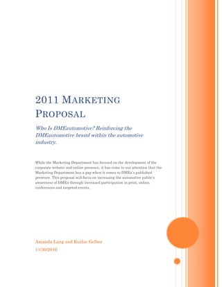 2011 M ARKETING
P ROPOSAL
Who Is DMEautomotive? Reinforcing the
DMEautomotive brand within the automotive
industry.


While the Marketing Department has focused on the development of the
corporate website and online presence, it has come to our attention that the
Marketing Department has a gap when it comes to DMEa‟s published
presence. This proposal will focus on increasing the automotive public‟s
awareness of DMEa through increased participation in print, online,
conferences and targeted events.




Amanda Lang and Ruthie Gelber
11/30/2010
 