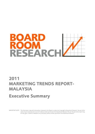 2011
MARKETING TRENDS REPORT-
MALAYSIA
Executive Summary


IMPORTANT NOTE: The information, data and commentary contained in this Report is under strict copyright to Boardroom Research. No part of this
                report may be reproduced in any form without written permission from Boardroom Research Pte Ltd. No part of this report may
                be sold, given, shared or released to any third party without written permission from Boardroom Research.
 