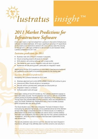 insight™
2011 Market Predictions for
Infrastructure Software
A new year means a new look ahead from Lustratus to the world of infrastructure
software and related hardware. 2010 saw a significant upswing in IT expenditure
as the credit crunch restrictions started to lift, and Lustratus sees this carrying
on through 2011, although confidence is still not back to pre-recession levels.
Lustratus predictions for 2011 are:

Lustratus predictions for 2011
•    Business rules will continue to increase in popularity
•    Cloud computing projects will pause for thought
•    SOA adoption will continue although with a lower profile
•    The market for open source integration tools will return to growth
•    Appliances will see strong growth, particularly for integration needs

Before going into the 2010 predictions in more detail, it has become traditional
for Lustratus to score itself on its predictive powers for the closing year.

Lustratus 2010 forecast performance
Recapping, the Lustratus forecasts for 2010 were

•    Business alignment and control (BPM, BRMS, Events) will continue to grow
•    Internal and Office Clouds will grow in acceptance
•    Security will be a growing area, particularly as Cloud picks up
•    Integration makes a comeback
•    Software patent suits will surge

Once again, looking at how 2010 ended up, the Lustratus predictions appear to
have been pretty accurate. The first prediction was spot on, with the overall BPM
market growing at anywhere between 15-25% depending on the market definition.
The big news was probably IBM acquiring Lombardi, which has strengthened its
hand, but Oracle, Software AG, Pegasystems and a host of smaller, boutique
BPM companies also saw strong growth.

The Cloud situation was a little more chequered. The level of interest in Cloud
Computing has remained high all year, and as predicted almost all of the attention
(at least within larger companies) has been on internal clouds or on desktop or
office-based Clouds where cloud facilities are used to store or archive desktop
information and applications. But this is a little way from the Lustratus prediction of
‘acceptance’, since the number of projects that have been implemented in this
area remains low.

The security prediction was a bit of a ‘gimme’. Security has never dropped in
importance, although it has definitely been true that concerns over security in


While the information is based on best available resources, Lustratus Research Ltd disclaims all warranties as to the accuracy, complete-
ness or adequacy of such information. Lustratus Research Ltd shall have no liability for errors, omissions or in adequacies in the informa-
tion contained herein or for interpretations thereof. Opinions reflect judgment at the time and are subject to change. All trademarks ap-
pearing in this report are trademarks of their respective owners.
 