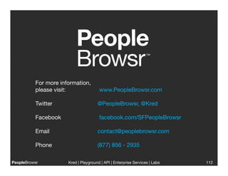 For more information,
           please visit:  
   
  
 www.PeopleBrowsr.com                           


           Twitter 
   
      
     
     
@PeopleBrowsr, @Kred

           Facebook 
         
     
     
 facebook.com/SFPeopleBrowsr

           Email 
     
      
     
     
contact@peoplebrowsr.com

           Phone 
     
      
     
     
(877) 856 - 2935

PeopleBrowsr
              Kred | Playground | API | Enterprise Services | Labs
                                                                              
        112
 