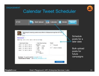 ENGAGEMENT

                Calendar Tweet Scheduler




                                                                          Schedule
                                                                          posts for a
                                                                          later date


                                                                          Bulk upload
                                                                          posts for
                                                                          future
                                                                          campaigns




PeopleBrowsr
      Kred | Playground | API | Enterprise Services | Labs
                                                                      
                 51
 