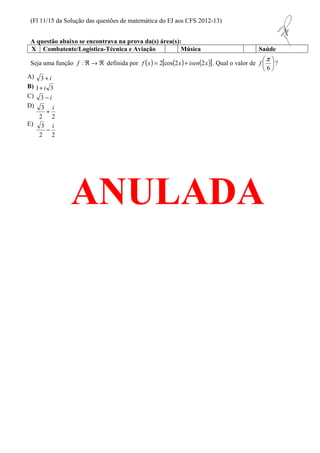 (Fl 11/15 da Solução das questões de matemática do EI aos CFS 2012-13) 
A questão abaixo se encontrava na prova da(s) área(s): 
X Combatente/Logística-Técnica e Aviação Música Saúde 
Seja uma função Â ® Â : f definida por ( ) ( ) ( ) [ ] x isen x x f 2 2 cos 2 + = . Qual o valor de  
p  
f ? 
 
6 
 
A) 3 + i 
B) 1+ i 3 
C) 3 - i 
D) 
3 i + 
2 2 
E) 
3 i - 
ANULADA 
2 2 
 