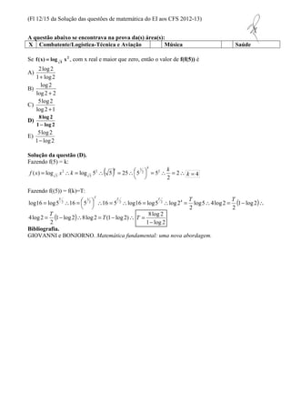 (Fl 12/15 da Solução das questões de matemática do EI aos CFS 2012-13) 
A questão abaixo se encontrava na prova da(s) área(s): 
X Combatente/Logística-Técnica e Aviação Música Saúde 
k = 4 
=  =  =  2 
2 T T T T T T 
( ) - =  =  =  =   
=  =  1 log2 
8log 2 
- 
1 log 2 
2 1 
T = 
Se 2 
5 f (x) = log x , com x real e maior que zero, então o valor de f(f(5)) é 
A) 
2log 2 
+ 
1 log 2 
B) 
log 2 
+ 
log 2 2 
C) 
5log 2 
+ 
log 2 1 
D) 
8log 2 
- 
1 log 2 
E) 
5log 2 
- 
1 log 2 
Solução da questão (D). 
Fazendo f(5) = k: 
( )   
 
=  =  2 
( ) log log 5 5 25 5 2 52 
5 
2 
5 
k 
f x x k 
k k 
Fazendo f((5)) = f(k)=T: 
1 
  
T 
Bibliografia. 
GIOVANNI e BONJORNO. Matemática fundamental: uma nova abordagem. 
2 
log5 4log2 
2 
log16 log5 16 5 2 16 5 2 log16 log5 2 log 24 
= (1- log 2)8log2 = (1- log 2) 
2 
4log 2 T 
 
