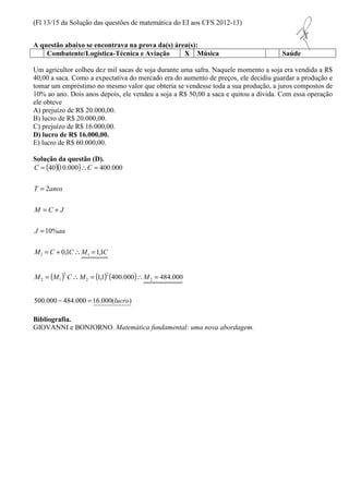 (Fl 13/15 da Solução das questões de matemática do EI aos CFS 2012-13) 
A questão abaixo se encontrava na prova da(s) área(s): 
Combatente/Logística-Técnica e Aviação X Música Saúde 
Um agricultor colheu dez mil sacas de soja durante uma safra. Naquele momento a soja era vendida a R$ 
40,00 a saca. Como a expectativa do mercado era do aumento de preços, ele decidiu guardar a produção e 
tomar um empréstimo no mesmo valor que obteria se vendesse toda a sua produção, a juros compostos de 
10% ao ano. Dois anos depois, ele vendeu a soja a R$ 50,00 a saca e quitou a dívida. Com essa operação 
ele obteve 
A) prejuízo de R$ 20.000,00. 
B) lucro de R$ 20.000,00. 
C) prejuízo de R$ 16.000,00. 
D) lucro de R$ 16.000,00. 
E) lucro de R$ 60.000,00. 
Solução da questão (D). 
( )( ) 
=  = 
40 10.000 400.000 
C C 
= 
T anos 
= + 
M C J 
J aa 
= +  = 
0,1 1,1 
2 
10% 
1 1 
( ) ( ) ( ) 
=  =  = 
1,1 400.000 484.000 
M M C M M 
500.000 484.000 16.000( ) 
2 
2 
2 1 2 
lucro 
M C C M C 
T 
- = 
= 
Bibliografia. 
GIOVANNI e BONJORNO. Matemática fundamental: uma nova abordagem. 
 