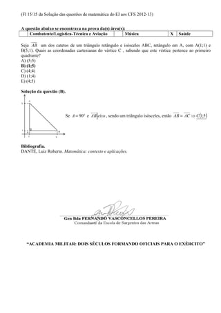 (Fl 15/15 da Solução das questões de matemática do EI aos CFS 2012-13) 
A questão abaixo se encontrava na prova da(s) área(s): 
Combatente/Logística-Técnica e Aviação Música X Saúde 
Seja AB um dos catetos de um triângulo retângulo e isósceles ABC, retângulo em A, com A(1;1) e 
B(5;1). Quais as coordenadas cartesianas do vértice C , sabendo que este vértice pertence ao primeiro 
quadrante? 
A) (5;5) 
B) (1;5) 
C) (4;4) 
D) (1;4) 
E) (4;5) 
Solução da questão (B). 
Se A = 90° e AB eixo , sendo um triângulo isósceles, então AB = AC ⇒C(1;5) 
Bibliografia. 
DANTE, Luiz Roberto. Matemática: contexto e aplicações. 
“ACADEMIA MILITAR: DOIS SÉCULOS FORMANDO OFICIAIS PARA O EXÉRCITO” 
