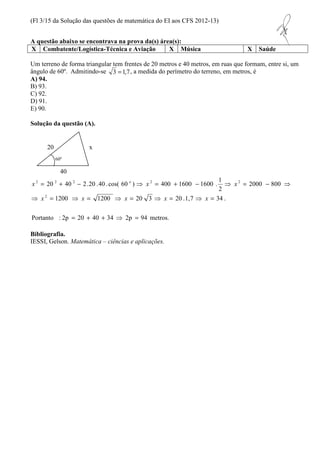 (Fl 3/15 da Solução das questões de matemática do EI aos CFS 2012-13) 
A questão abaixo se encontrava na prova da(s) área(s): 
X Combatente/Logística-Técnica e Aviação X Música X Saúde 
Um terreno de forma triangular tem frentes de 20 metros e 40 metros, em ruas que formam, entre si, um 
ângulo de 60º. Admitindo-se 3 =1,7 
, a medida do perímetro do terreno, em metros, é 
A) 94. 
B) 93. 
C) 92. 
D) 91. 
E) 90. 
Solução da questão (A). 
1 
20 x 
60º 
40 
= + - ⇒ = + - ⇒ = - ⇒ 
x x x x x 
2 2 2 2 2 
x o x x 
⇒ = ⇒ = ⇒ = ⇒ = ⇒ = 
1200 1200 20 3 20 .1,7 34 . 
Portanto : 2p 20 40 34 2p 94 metros. 
2000 800 
2 
20 40 2.20 .40 .cos( 60 ) 400 1600 1600 . 
2 
= + + ⇒ = 
Bibliografia. 
IESSI, Gelson. Matemática – ciências e aplicações. 
 