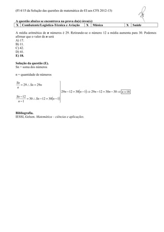 (Fl 4/15 da Solução das questões de matemática do EI aos CFS 2012-13) 
A questão abaixo se encontrava na prova da(s) área(s): 
X Combatente/Logística-Técnica e Aviação X Música X Saúde 
A média aritmética de n números é 29. Retirando-se o número 12 a média aumenta para 30. Podemos 
afirmar que o valor de n será 
A) 17. 
B) 11. 
C) 42. 
D) 41. 
E) 18. 
Solução da questão (E). 
Sn = soma dos números 
n =18 
n = quantidade de números 
 
  
 
( ) 
- = ( - )⇒ - = - ⇒ 
  
 
=  = 
29 29 
=  - = - 
- 
- 
29 12 30 1 29 12 30 30 
30 12 30 1 
12 
1 
n n n n 
Sn n 
Sn 
Sn 
n 
Sn n 
n 
Bibliografia. 
IESSI, Gelson. Matemática – ciências e aplicações. 
 