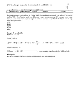 (Fl 5/15 da Solução das questões de matemática do EI aos CFS 2012-13) 
A questão abaixo se encontrava na prova da(s) área(s): 
X Combatente/Logística-Técnica e Aviação Música Saúde 
Um par de coturnos custa na loja “Só Fardas” R$ 21,00 mais barato que na loja “Selva Brasil”. O gerente 
da loja “Selva Brasil”, observando essa diferença, oferece um desconto de 15% para que o seu preço 
iguale o de seu concorrente. O preço do par de coturnos, em reais, na loja “Só Fardas” é um número cuja 
soma dos algarismos é 
A) 9. 
B) 11. 
C) 10. 
D) 13. 
E) 12. 
Solução da questão (B). 
Só Fardas = x – 21 
Selva Brasil = x 
x ( 100%-15% ) = x - ( ) = - 85 
21⇒ x 85% x 21⇒ x = x - 21 ⇒ 85 x = 100 x - 2100 ⇒ x = 
140 
100 
Selva Brasil = x = 140 
Só Fardas = x – 21 = 119 Logo soma dos algarismos (1, 1 e 9) é igual a 11. 
Bibliografia. 
GIOVANNI e BONJORNO. Matemática fundamental: uma nova abordagem. 
 