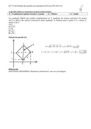 (Fl 7/15 da Solução das questões de matemática do EI aos CFS 2012-13) 
A questão abaixo se encontrava na prova da(s) área(s): 
X Combatente/Logística-Técnica e Aviação X Música X Saúde 
Um quadrado ABCD está contido completamente no 1º quadrante do sistema cartesiano. Os pontos 
A(5,1) e B(8,3) são vértices consecutivos desse quadrado. A distância entre o ponto A e o vértice C, 
oposto a ele, é 
A)13. 
B) . 
C) 26. 
D) . 
E) . 
Solução da questão (E). 
(8 5) (3 1) 9 4 13 2 2 d = - + - d = + d = 
x2 = d 2 + d 2x2 = 2d 2x2 = 2( 13)2x2 = 26 x = 26 
2 13 
13 
26 
Bibliografia. 
GIOVANNI e BONJORNO. Matemática fundamental: uma nova abordagem. 
 