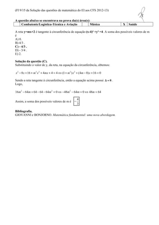 (Fl 9/15 da Solução das questões de matemática do EI aos CFS 2012-13) 
A questão abaixo se encontrava na prova da(s) área(s): 
Combatente/Logística-Técnica e Aviação Música X Saúde 
A reta y=mx+2 é tangente à circunferência de equação (x-4)² +y² =4. A soma dos possíveis valores de m 
é 
A) 0. 
B) 4/3 . 
C) - 4/3 . 
D) - 3/4 . 
E) 2. 
Solução da questão (C). 
Substituindo o valor de y, da reta, na equação da circunferência, obtemos: 
x2 -8x +16 + m2x2 + 4mx + 4 = 4Û(1+ m2 )x2 + (4m- 8)x +16 = 0 
Sendo a reta tangente à circunferência, então a equação acima possui D = 0 . 
Logo, 
16m2 - 64m + 64 - 64 - 64m2 = 0Û -48m2 - 64m = 0Û 48m = 64 
Assim, a soma dos possíveis valores de m é 
4 - 
3 
Bibliografia. 
GIOVANNI e BONJORNO. Matemática fundamental: uma nova abordagem. 
 