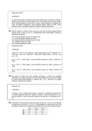 Resposta: FFVVV

    Justificativa:

    Se João retira todos os palitos de uma linha, Maria vence retirando os últimos
    palitos da outra linha. Se João retira um ou dois palitos de uma linha, Maria
    faz a mesma jogada na outra linha e vence o jogo repetindo as jogadas de
    João. Se Maria começasse o jogo deixando algum palito na linha, João
    poderia inverter a situação retirando os palitos restantes nesta linha.


03. Antônio nasceu no século vinte, e seu pai, que tinha 30 anos quando Antônio
    nasceu, tinha x anos no ano x2. Considerando estas informações, analise as
    afirmações seguintes:
    0-0)   O pai de Antônio nasceu no século vinte.
    1-1)   O pai de Antônio nasceu em 1936.
    2-2)   O pai de Antônio tinha 44 anos em 1936.
    3-3)   Antônio nasceu em 1922.
    4-4)   Antônio nasceu em 1936.
    Resposta: FFVVF

    Justificativa:

    Temos 42 = 16 e 52 = 25; portanto, x deve estar entre 40 e 50. Testando: 412 =
    1681, 422 = 1764, 432 = 1849, 442 = 1936 e 452 = 2025. Então, x = 43 ou x = 44
    ou x = 45.

    Se x = 43, x2 = 1849, então, o pai de Antônio nasceu em 1806, e Antônio em
    1836.

    Se x = 44, x2 = 1936, então, o pai de Antônio nasceu em 1892, e Antônio, em
    1922.

    Se x = 45, x2 = 2025 então o pai de Antônio nasceu em 1980 e Antônio em
    2010.


04. Na nota de compra de certo produto aparecem o número de unidades
    adquiridas e o preço total pago. O número de unidades foi 72, mas dois dígitos
    do preço pago estão ilegíveis e aparece R$ _13,3_. Determine os dígitos
    ilegíveis e assinale seu produto.


    Resposta: 30

    Justificativa:

    O número _133_ é divisível por 8; logo, o número 33_ também é divisível por 8,
    e o último dígito da direita é 6. Agora, o número _1336 é divisível por 9, e o
    primeiro dígito é 5, pois a soma dos dígitos é divisível por 9. A resposta é 6.5 =
    30.


05. Uma fábrica de automóveis utiliza três tipos de aço, A1, A2 e A3 na construção
    de três tipos de carros, C1, C2 e C3. A quantidade dos três tipos de aço, em
    toneladas, usados na confecção dos três tipos de carro, está na tabela a seguir:
                                 C1        C2         C3
                       A1        2         3          4
                       A2        1         1          2
                       A3        3         2          1
 